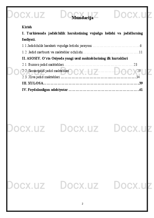 Mundarija
Kirish
I.   Turkistonda   jadidchilik   harakatining   vujudga   kelishi   va   jadidlarning
faoliyati. 
1.1 Jadidchilik harakati vujudga kelishi jarayoni …………………………………6
1.2. Jadid matbuoti va maktablar ochilishi………………………………………..11
II. ASOSIY. O’rta Osiyoda yangi usul maktablarining ilk kurtaklari
2.1. Buxoro jadid maktablari………………………………………………….23
2.2. Samarqand jadid maktablari……………….  ………………………………29
2.3. Xiva jadid maktablari  …………………………………..…………………. 34
III. XULOSA……………………………………………………………………..39
IV. Foydalanilgan adabiyotar …………………………………………………..41
2 