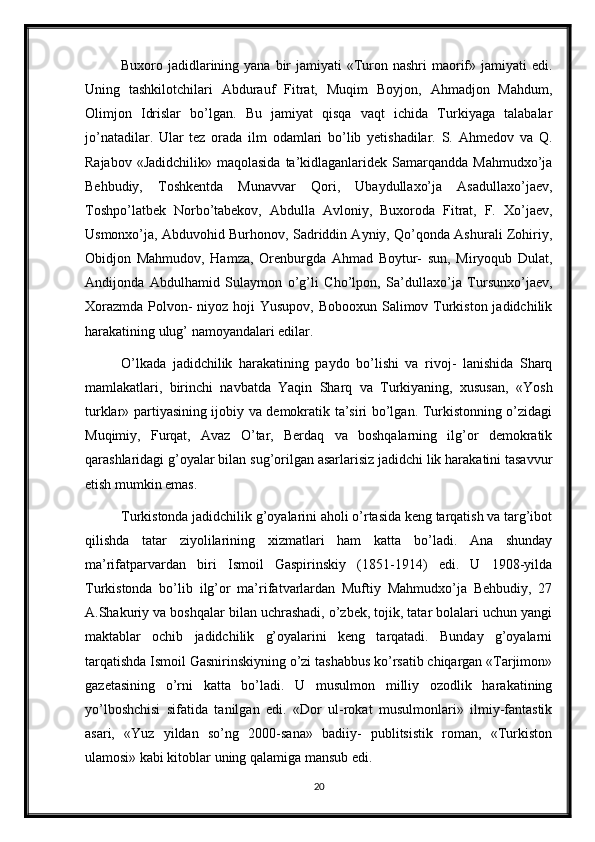 Buxoro jadidlarining yana  bir  jamiyati  «Turon nashri  maorif» jamiyati  edi.
Uning   tashkilotchilari   Abdurauf   Fitrat,   Muqim   Boyjon,   Ahmadjon   Mahdum,
Olimjon   Idrislar   bo’lgan.   Bu   jamiyat   qisqa   vaqt   ichida   Turkiyaga   talabalar
jo’natadilar.   Ular   tez   orada   ilm   odamlari   bo’lib   yetishadilar.   S.   Ahmedov   va   Q.
Rajabov «Jadidchilik»  maqolasida  ta’kidlaganlaridek Samarqandda Mahmudxo’ja
Behbudiy,   Toshkentda   Munavvar   Qori,   Ubaydullaxo’ja   Asadullaxo’jaev,
Toshpo’latbek   Norbo’tabekov,   Abdulla   Avloniy,   Buxoroda   Fitrat,   F.   Xo’jaev,
Usmonxo’ja, Abduvohid Burhonov, Sadriddin Ayniy, Qo’qonda Ashurali Zohiriy,
Obidjon   Mahmudov,   Hamza,   Orenburgda   Ahmad   Boytur-   sun,   Miryoqub   Dulat,
Andijonda   Abdulhamid   Sulaymon   o’g’li   Cho’lpon,   Sa’dullaxo’ja   Tursunxo’jaev,
Xorazmda Polvon- niyoz hoji Yusupov, Bobooxun Salimov Turkiston jadidchilik
harakatining ulug’ namoyandalari edilar. 
O’lkada   jadidchilik   harakatining   paydo   bo’lishi   va   rivoj-   lanishida   Sharq
mamlakatlari,   birinchi   navbatda   Yaqin   Sharq   va   Turkiyaning,   xususan,   «Yosh
turklar» partiyasining ijobiy va demokratik ta’siri bo’lgan. Turkistonning o’zidagi
Muqimiy,   Furqat,   Avaz   O’tar,   Berdaq   va   boshqalarning   ilg’or   demokratik
qarashlaridagi g’oyalar bilan sug’orilgan asarlarisiz jadidchi lik harakatini tasavvur
etish mumkin emas. 
Turkistonda jadidchilik g’oyalarini aholi o’rtasida keng tarqatish va targ’ibot
qilishda   tatar   ziyolilarining   xizmatlari   ham   katta   bo’ladi.   Ana   shunday
ma’rifatparvardan   biri   Ismoil   Gaspirinskiy   (1851-1914)   edi.   U   1908-yilda
Turkistonda   bo’lib   ilg’or   ma’rifatvarlardan   Muftiy   Mahmudxo’ja   Behbudiy,   27
A.Shakuriy va boshqalar bilan uchrashadi, o’zbek, tojik, tatar bolalari uchun yangi
maktablar   ochib   jadidchilik   g’oyalarini   keng   tarqatadi.   Bunday   g’oyalarni
tarqatishda Ismoil Gasnirinskiyning o’zi tashabbus ko’rsatib chiqargan «Tarjimon»
gazetasining   o’rni   katta   bo’ladi.   U   musulmon   milliy   ozodlik   harakatining
yo’lboshchisi   sifatida   tanilgan   edi.   «Dor   ul-rokat   musulmonlari»   ilmiy-fantastik
asari,   «Yuz   yildan   so’ng   2000-sana»   badiiy-   publitsistik   roman,   «Turkiston
ulamosi» kabi kitoblar uning qalamiga mansub edi.
20 