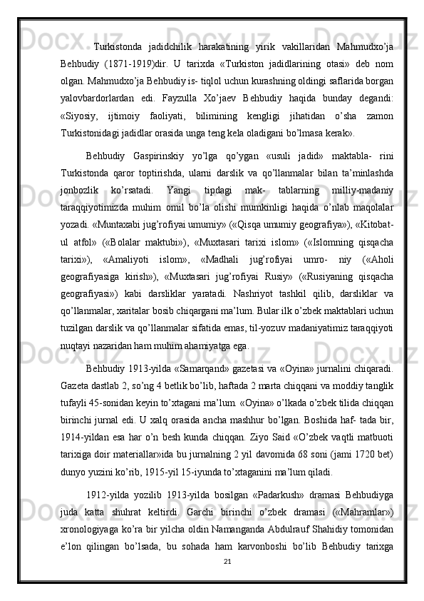   Turkistonda   jadidchilik   harakatining   yirik   vakillaridan   Mahmudxo’ja
Behbudiy   (1871-1919)dir.   U   tarixda   «Turkiston   jadidlarining   otasi»   deb   nom
olgan. Mahmudxo’ja Behbudiy is- tiqlol uchun kurashning oldingi saflarida borgan
yalovbardorlardan   edi.   Fayzulla   Xo’jaev   Behbudiy   haqida   bunday   degandi:
«Siyosiy,   ijtimoiy   faoliyati,   bilimining   kengligi   jihatidan   o’sha   zamon
Turkistonidagi jadidlar orasida unga teng kela oladigani bo’lmasa kerak». 
Behbudiy   Gaspirinskiy   yo’lga   qo’ygan   «usuli   jadid»   maktabla-   rini
Turkistonda   qaror   toptirishda,   ularni   darslik   va   qo’llanmalar   bilan   ta’minlashda
jonbozlik   ko’rsatadi.   Yangi   tipdagi   mak-   tablarning   milliy-madaniy
taraqqiyotimizda   muhim   omil   bo’la   olishi   mumkinligi   haqida   o’nlab   maqolalar
yozadi. «Muntaxabi jug’rofiyai umumiy» («Qisqa umumiy geografiya»), «Kitobat-
ul   atfol»   («Bolalar   maktubi»),   «Muxtasari   tarixi   islom»   («Islomning   qisqacha
tarixi»),   «Amaliyoti   islom»,   «Madhali   jug’rofiyai   umro-   niy   («Aholi
geografiyasiga   kirish»),   «Muxtasari   jug’rofiyai   Rusiy»   («Rusiyaning   qisqacha
geografiyasi»)   kabi   darsliklar   yaratadi.   Nashriyot   tashkil   qilib,   darsliklar   va
qo’llanmalar, xaritalar bosib chiqargani ma’lum. Bular ilk o’zbek maktablari uchun
tuzilgan darslik va qo’llanmalar sifatida emas, til-yozuv madaniyatimiz taraqqiyoti
nuqtayi nazaridan ham muhim ahamiyatga ega. 
Behbudiy 1913-yilda «Samarqand» gazetasi va «Oyina» jurnalini chiqaradi.
Gazeta dastlab 2, so’ng 4 betlik bo’lib, haftada 2 marta chiqqani va moddiy tanglik
tufayli 45-sonidan keyin to’xtagani ma’lum. «Oyina» o’lkada o’zbek tilida chiqqan
birinchi  jurnal  edi. U xalq orasida ancha mashhur  bo’lgan. Boshida  haf-  tada bir,
1914-yildan   esa   har   o’n   besh   kunda   chiqqan.   Ziyo   Said   «O’zbek   vaqtli   matbuoti
tarixiga doir materiallar»ida bu jurnalning 2 yil davomida 68 soni (jami 1720 bet)
dunyo yuzini ko’rib, 1915-yil 15-iyunda to’xtaganini ma’lum qiladi. 
1912-yilda   yozilib   1913-yilda   bosilgan   «Padarkush»   dramasi   Behbudiyga
juda   katta   shuhrat   keltirdi.   Garchi   birinchi   o’zbek   dramasi   («Mahramlar»)
xronologiyaga ko’ra bir yilcha oldin Namanganda Abdulrauf Shahidiy tomonidan
e’lon   qilingan   bo’lsada,   bu   sohada   ham   karvonboshi   bo’lib   Behbudiy   tarixga
21 