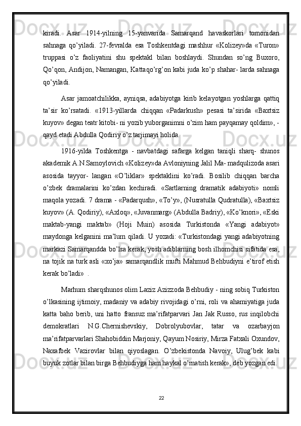 kiradi.   Asar   1914-yilning   15-yanvarida   Samarqand   havaskorlari   tomonidan
sahnaga   qo’yiladi.   27-fevralda   esa   Toshkentdagi   mashhur   «Kolizey»da   «Turon»
truppasi   o’z   faoliyatini   shu   spektakl   bilan   boshlaydi.   Shundan   so’ng   Buxoro,
Qo’qon, Andijon, Namangan, Kattaqo’rg’on kabi juda ko’p shahar- larda sahnaga
qo’yiladi. 
Asar   jamoatchilikka,   ayniqsa,   adabiyotga   kirib   kelayotgan   yoshlarga   qattiq
ta’sir   ko’rsatadi.   «1913-yillarda   chiqqan   «Padarkush»   pesasi   ta’sirida   «Baxtsiz
kuyov» degan teatr kitobi- ni yozib yuborganimni o’zim ham payqamay qoldim», -
qayd etadi Abdulla Qodiriy o’z tarjimayi holida. 
1916-yilda   Toshkentga   -   navbatdagi   safarga   kelgan   taniqli   sharq-   shunos
akademik A.N.Samoylovich «Kolizey»da Avloniyning Jalil Ma- madqulizoda asari
asosida   tayyor-   langan   «O’liklar»   spektaklini   ko’radi.   Bosilib   chiqqan   barcha
o’zbek   dramalarini   ko’zdan   kechiradi.   «Sartlarning   dramatik   adabiyoti»   nomli
maqola yozadi. 7 drama - «Padarqush», «To’y», (Nusratulla Qudratulla), «Baxtsiz
kuyov» (A. Qodiriy), «Axloq», «Juvanmarg» (Abdulla Badriy), «Ko’knori», «Eski
maktab-yangi   maktab»   (Hoji   Muin)   asosida   Turkistonda   «Yangi   adabiyot»
maydonga kelganini ma’lum qiladi. U yozadi: «Turkistondagi yangi adabiyotning
markazi Samarqandda bo’lsa kerak, yosh adiblarning bosh ilhomchisi sifatida esa,
na tojik na turk asli «xo’ja» samarqandlik mufti Mahmud Behbudiyni e’tirof etish
kerak bo’ladi»  .
Marhum sharqshunos olim Laziz Azizzoda Behbudiy - ning sobiq Turkiston
o’lkasining ijtimoiy, madaniy va adabiy rivojidagi o’rni, roli va ahamiyatiga juda
katta   baho   berib,   uni   hatto   fransuz   ma’rifatparvari   Jan   Jak   Russo,   rus   inqilobchi
demokratlari   N.G.Chernishevskiy,   Dobrolyubovlar,   tatar   va   ozarbayjon
ma’rifatparvarlari Shahobiddin Marjoniy, Qayum Nosiriy, Mirza Fatxali Oxundov,
Naxafbek   Vazirovlar   bilan   qiyoslagan.   O’zbekistonda   Navoiy,   Ulug’bek   kabi
buyuk zotlar bilan birga Behbudiyga ham haykal o’rnatish kerak», deb yozgan edi. 
22 