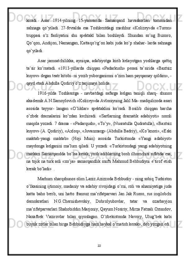 kiradi.   Asar   1914-yilning   15-yanvarida   Samarqand   havaskorlari   tomonidan
sahnaga   qo’yiladi.   27-fevralda   esa   Toshkentdagi   mashhur   «Kolizey»da   «Turon»
truppasi   o’z   faoliyatini   shu   spektakl   bilan   boshlaydi.   Shundan   so’ng   Buxoro,
Qo’qon, Andijon, Namangan, Kattaqo’rg’on kabi juda ko’p shahar- larda sahnaga
qo’yiladi. 
Asar   jamoatchilikka,   ayniqsa,   adabiyotga   kirib   kelayotgan   yoshlarga   qattiq
ta’sir   ko’rsatadi.   «1913-yillarda   chiqqan   «Padarkush»   pesasi   ta’sirida   «Baxtsiz
kuyov» degan teatr kitobi- ni yozib yuborganimni o’zim ham payqamay qoldim», -
qayd etadi Abdulla Qodiriy o’z tarjimayi holida. 
1916-yilda   Toshkentga   -   navbatdagi   safarga   kelgan   taniqli   sharq-   shunos
akademik A.N.Samoylovich «Kolizey»da Avloniyning Jalil Ma- madqulizoda asari
asosida   tayyor-   langan   «O’liklar»   spektaklini   ko’radi.   Bosilib   chiqqan   barcha
o’zbek   dramalarini   ko’zdan   kechiradi.   «Sartlarning   dramatik   adabiyoti»   nomli
maqola yozadi. 7 drama - «Padarqush», «To’y», (Nusratulla Qudratulla), «Baxtsiz
kuyov» (A. Qodiriy), «Axloq», «Juvanmarg» (Abdulla Badriy), «Ko’knori», «Eski
maktab-yangi   maktab»   (Hoji   Muin)   asosida   Turkistonda   «Yangi   adabiyot»
maydonga kelganini ma’lum qiladi. U yozadi: «Turkistondagi yangi adabiyotning
markazi Samarqandda bo’lsa kerak, yosh adiblarning bosh ilhomchisi sifatida esa,
na tojik na turk asli «xo’ja» samarqandlik mufti Mahmud Behbudiyni e’tirof etish
kerak bo’ladi»  .
Marhum sharqshunos olim Laziz Azizzoda Behbudiy - ning sobiq Turkiston
o’lkasining ijtimoiy, madaniy va adabiy rivojidagi o’rni, roli va ahamiyatiga juda
katta   baho   berib,   uni   hatto   fransuz   ma’rifatparvari   Jan   Jak   Russo,   rus   inqilobchi
demokratlari   N.G.Chernishevskiy,   Dobrolyubovlar,   tatar   va   ozarbayjon
ma’rifatparvarlari Shahobiddin Marjoniy, Qayum Nosiriy, Mirza Fatxali Oxundov,
Naxafbek   Vazirovlar   bilan   qiyoslagan.   O’zbekistonda   Navoiy,   Ulug’bek   kabi
buyuk zotlar bilan birga Behbudiyga ham haykal o’rnatish kerak», deb yozgan edi. 
22