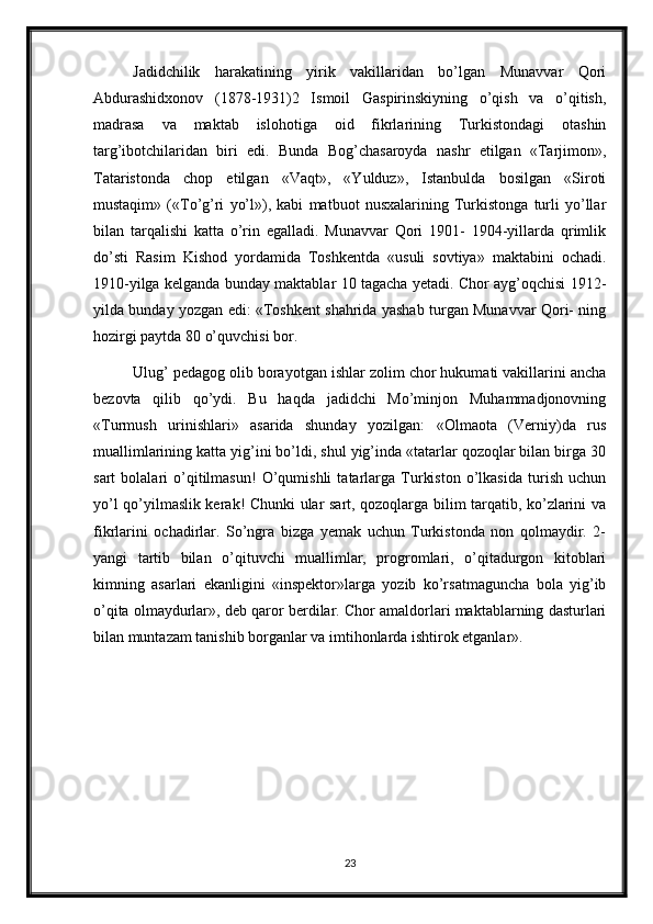 Jadidchilik   harakatining   yirik   vakillaridan   bo’lgan   Munavvar   Qori
Abdurashidxonov   (1878-1931)2   Ismoil   Gaspirinskiyning   o’qish   va   o’qitish,
madrasa   va   maktab   islohotiga   oid   fikrlarining   Turkistondagi   otashin
targ’ibotchilaridan   biri   edi.   Bunda   Bog’chasaroyda   nashr   etilgan   «Tarjimon»,
Tataristonda   chop   etilgan   «Vaqt»,   «Yulduz»,   Istanbulda   bosilgan   «Siroti
mustaqim»   («To’g’ri   yo’l»),   kabi   matbuot   nusxalarining   Turkistonga   turli   yo’llar
bilan   tarqalishi   katta   o’rin   egalladi.   Munavvar   Qori   1901-   1904-yillarda   qrimlik
do’sti   Rasim   Kishod   yordamida   Toshkentda   «usuli   sovtiya»   maktabini   ochadi.
1910-yilga kelganda bunday maktablar 10 tagacha yetadi. Chor ayg’oqchisi 1912-
yilda bunday yozgan edi: «Toshkent shahrida yashab turgan Munavvar Qori- ning
hozirgi paytda 80 o’quvchisi bor. 
Ulug’ pedagog olib borayotgan ishlar zolim chor hukumati vakillarini ancha
bezovta   qilib   qo’ydi.   Bu   haqda   jadidchi   Mo’minjon   Muhammadjonovning
«Turmush   urinishlari»   asarida   shunday   yozilgan:   «Olmaota   (Verniy)da   rus
muallimlarining katta yig’ini bo’ldi, shul yig’inda «tatarlar qozoqlar bilan birga 30
sart   bolalari   o’qitilmasun!   O’qumishli   tatarlarga   Turkiston   o’lkasida   turish   uchun
yo’l qo’yilmaslik kerak! Chunki ular sart, qozoqlarga bilim tarqatib, ko’zlarini va
fikrlarini   ochadirlar.   So’ngra   bizga   yemak   uchun   Turkistonda   non   qolmaydir.   2-
yangi   tartib   bilan   o’qituvchi   muallimlar,   progromlari,   o’qitadurgon   kitoblari
kimning   asarlari   ekanligini   «inspektor»larga   yozib   ko’rsatmaguncha   bola   yig’ib
o’qita olmaydurlar», deb qaror berdilar. Chor amaldorlari maktablarning dasturlari
bilan muntazam tanishib borganlar va imtihonlarda ishtirok etganlar». 
23 