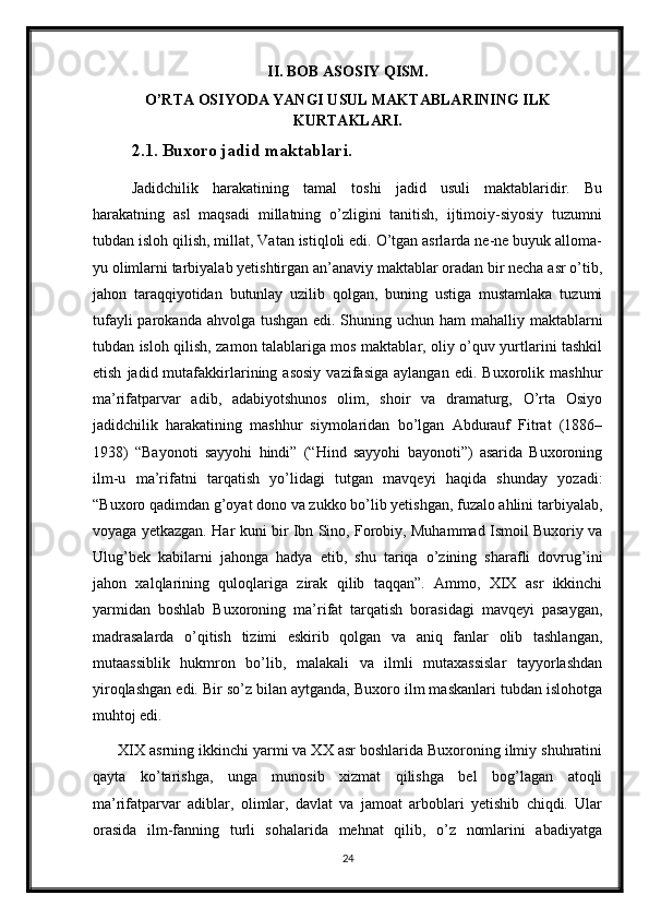 II. BOB ASOSIY QISM.
O’RTA OSIYODA YANGI USUL MAKTABLARINING ILK
KURTAKLARI.
2.1. Buxoro jadid maktablari.
Jadidchilik   harakatining   tamal   toshi   jadid   usuli   maktablaridir.   Bu
harakatning   asl   maqsadi   millatning   o’zligini   tanitish,   ijtimoiy-siyosiy   tuzumni
tubdan isloh qilish, millat, Vatan istiqloli edi. O’tgan asrlarda ne-ne buyuk alloma-
yu olimlarni tarbiyalab yetishtirgan an’anaviy maktablar oradan bir necha asr o’tib,
jahon   taraqqiyotidan   butunlay   uzilib   qolgan,   buning   ustiga   mustamlaka   tuzumi
tufayli  parokanda ahvolga tushgan edi. Shuning uchun ham mahalliy maktablarni
tubdan isloh qilish, zamon talablariga mos maktablar, oliy o’quv yurtlarini tashkil
etish   jadid  mutafakkirlarining   asosiy   vazifasiga   aylangan   edi.   Buxorolik  mashhur
ma’rifatparvar   adib,   adabiyotshunos   olim,   shoir   va   dramaturg,   O’rta   Osiyo
jadidchilik   harakatining   mashhur   siymolaridan   bo’lgan   Abdurauf   Fitrat   (1886–
1938)   “Bayonoti   sayyohi   hindi”   (“Hind   sayyohi   bayonoti”)   asarida   Buxoroning
ilm-u   ma’rifatni   tarqatish   yo’lidagi   tutgan   mavqeyi   haqida   shunday   yozadi:
“Buxoro qadimdan g’oyat dono va zukko bo’lib yetishgan, fuzalo ahlini tarbiyalab,
voyaga yetkazgan. Har kuni bir Ibn Sino, Forobiy, Muhammad Ismoil Buxoriy va
Ulug’bek   kabilarni   jahonga   hadya   etib,   shu   tariqa   o’zining   sharafli   dovrug’ini
jahon   xalqlarining   quloqlariga   zirak   qilib   taqqan”.   Ammo,   XIX   asr   ikkinchi
yarmidan   boshlab   Buxoroning   ma’rifat   tarqatish   borasidagi   mavqeyi   pasaygan,
madrasalarda   o’qitish   tizimi   eskirib   qolgan   va   aniq   fanlar   olib   tashlangan,
mutaassiblik   hukmron   bo’lib,   malakali   va   ilmli   mutaxassislar   tayyorlashdan
yiroqlashgan edi. Bir so’z bilan aytganda, Buxoro ilm maskanlari tubdan islohotga
muhtoj edi.
      XIX asrning ikkinchi yarmi va XX asr boshlarida Buxoroning ilmiy shuhratini
qayta   ko’tarishga,   unga   munosib   xizmat   qilishga   bel   bog’lagan   atoqli
ma’rifatparvar   adiblar,   olimlar,   davlat   va   jamoat   arboblari   yetishib   chiqdi.   Ular
orasida   ilm-fanning   turli   sohalarida   mehnat   qilib,   o’z   nomlarini   abadiyatga
24