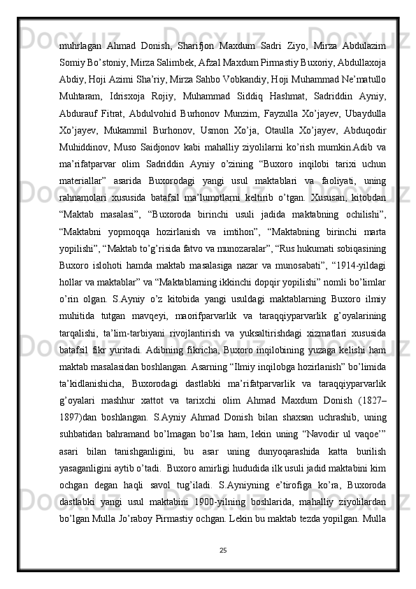 muhrlagan   Ahmad   Donish,   Sharifjon   Maxdum   Sadri   Ziyo,   Mirza   Abdulazim
Somiy Bo’stoniy, Mirza Salimbek, Afzal Maxdum Pirmastiy Buxoriy, Abdullaxoja
Abdiy, Hoji Azimi Sha’riy, Mirza Sahbo Vobkandiy, Hoji Muhammad Ne’matullo
Muhtaram,   Idrisxoja   Rojiy,   Muhammad   Siddiq   Hashmat,   Sadriddin   Ayniy,
Abdurauf   Fitrat,   Abdulvohid   Burhonov   Munzim,   Fayzulla   Xo’jayev,   Ubaydulla
Xo’jayev,   Mukammil   Burhonov,   Usmon   Xo’ja,   Otaulla   Xo’jayev,   Abduqodir
Muhiddinov,   Muso   Saidjonov   kabi   mahalliy   ziyolilarni   ko’rish   mumkin.Adib   va
ma’rifatparvar   olim   Sadriddin   Ayniy   o’zining   “Buxoro   inqilobi   tarixi   uchun
materiallar”   asarida   Buxorodagi   yangi   usul   maktablari   va   faoliyati,   uning
rahnamolari   xususida   batafsil   ma’lumotlarni   keltirib   o’tgan.   Xususan,   kitobdan
“Maktab   masalasi”,   “Buxoroda   birinchi   usuli   jadida   maktabning   ochilishi”,
“Maktabni   yopmoqqa   hozirlanish   va   imtihon”,   “Maktabning   birinchi   marta
yopilishi”, “Maktab to’g’risida fatvo va munozaralar”, “Rus hukumati sobiqasining
Buxoro   islohoti   hamda   maktab   masalasiga   nazar   va   munosabati”,   “1914-yildagi
hollar va maktablar” va “Maktablarning ikkinchi dopqir yopilishi” nomli bo’limlar
o’rin   olgan.   S.Ayniy   o’z   kitobida   yangi   usuldagi   maktablarning   Buxoro   ilmiy
muhitida   tutgan   mavqeyi,   maorifparvarlik   va   taraqqiyparvarlik   g’oyalarining
tarqalishi,   ta’lim-tarbiyani   rivojlantirish   va   yuksaltirishdagi   xizmatlari   xususida
batafsil   fikr   yuritadi.   Adibning   fikricha,   Buxoro   inqilobining   yuzaga   kelishi   ham
maktab masalasidan boshlangan. Asarning “Ilmiy inqilobga hozirlanish” bo’limida
ta’kidlanishicha,   Buxorodagi   dastlabki   ma’rifatparvarlik   va   taraqqiyparvarlik
g’oyalari   mashhur   xattot   va   tarixchi   olim   Ahmad   Maxdum   Donish   (1827–
1897)dan   boshlangan.   S.Ayniy   Ahmad   Donish   bilan   shaxsan   uchrashib,   uning
suhbatidan   bahramand   bo’lmagan   bo’lsa   ham,   lekin   uning   “Navodir   ul   vaqoe’”
asari   bilan   tanishganligini,   bu   asar   uning   dunyoqarashida   katta   burilish
yasaganligini aytib o’tadi.  Buxoro amirligi hududida ilk usuli jadid maktabini kim
ochgan   degan   haqli   savol   tug’iladi.   S.Ayniyning   e’tirofiga   ko’ra,   Buxoroda
dastlabki   yangi   usul   maktabini   1900-yilning   boshlarida,   mahalliy   ziyolilardan
bo’lgan Mulla Jo’raboy Pirmastiy ochgan. Lekin bu maktab tezda yopilgan. Mulla
25 