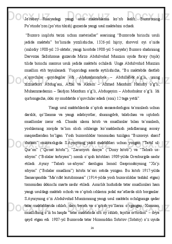 Jo’raboy   Rusiyadagi   yangi   usul   maktablarini   ko’rib   kelib,   Buxoroning
Po’stindo’zon (po’stin tikish) guzarida yangi usul maktabini ochadi.
  “Buxoro   inqilobi   tarixi   uchun   materiallar”   asarining   “Buxoroda   birinchi   usuli
jadida   maktabi”   bo’limida   yozilishicha,   1326-yil   hijriy,   shovvol   oyi   o’nida
(milodiy 1908-yil 23-oktabr, yangi hisobda 1908-yil 5-noyabr) Buxoro shahrining
Darvozai   Sallohxona   guzarida   Mirzo   Abdulvohid   Munzim   uyida   forsiy   (tojik)
tilida   birinchi   maxsus   usuli   jadida   maktabi   ochiladi.   Unga   Abdulvohid   Munzim
muallim   etib   tayinlanadi.   Yuqoridagi   asarda   aytilishicha,   “Bu   maktabda   dastlab
o’quvchilar   quyidagilar   edi:   Abdurahmonbek   –   Abdullabek     o’g’li,   uning
xizmatkori   Abdug’ani,   Afzal   va   Akram   –   Ahmad   Maxdum   Hamdiy   o’g’li,
Muhammadamin  – Saidjon  Maxdum   o’g’li, Abduqayim   – Abdushukur  o’g’li.  Idi
qurbongacha, ikki oy muddatda o’quvchilar adadi (soni) 12 taga yetdi”.
                                 Yangi  usul  maktablarida o’qitish samaradorligini  ta’minlash  uchun
darslik,   qo’llanma   va   yangi   adabiyotlar,   shuningdek,   talabchan   va   iqtidorli
muallimlar   zarur   edi.   Chunki   ularni   kitob   va   muallimlar   bilan   ta’minlash,
yoshlarning   xorijda   ta’lim   olish   ishlariga   ko’maklashish   jadidlarning   asosiy
maqsadlaridan   bo’lgan.   Yosh   buxoroliklar   tomonidan   tuzilgan   “Buxoroyi   sharif
shirkati”   muassisligida   S.Ayniyning   jadid   maktablari   uchun   yozgan   “Tartil   ul-
Qur’on”   (“Qiroat   kitobi”),   “Zaruriyoti   diniya”   (“Diniy   kitob”)   va   “Tahsib   us-
sibyon”  (“Bolalar  tarbiyasi”)  nomli   o’qish   kitoblari  1909-yilda  Orenburgda   nashr
etiladi.   Ayniy   “Tahsib   us-sibyon”   darsligini   Ismoil   Gasprinskiyning   “Xo’ji
sibyon”     (“Bolalar   muallimi”)   kitobi   ta’siri   ostida   yozgan.   Bu   kitob   1917-yilda
Samarqandda “Ma’rifat kutubxonasi” (1914-yilda yosh buxoroliklar tashkil etgan)
tomonidan   ikkinchi   marta   nashr   etiladi.   Amirlik   hududida   tatar   muallimlari   ham
yangi usuldagi maktab ochish va o’qitish ishlarini jadal sur’atlarda olib borganlar.
S.Ayniyning o’zi Abdulvohid Munzimning yangi usul  maktabi  ochilguniga qadar
tatar   maktablarida   ishlab,   dars   berish   va   o’qitish   yo’llarini   o’rgangan.   Xususan,
muallifning o’zi bu haqda “tatar maktabida olti oy ishlab, tajriba orttirdim” – deya
qayd   etgan   edi.   1907-yil   Buxoroda   tatar   Nizomiddin   Sobitov   (Sobitiy)   o’z   uyida
26