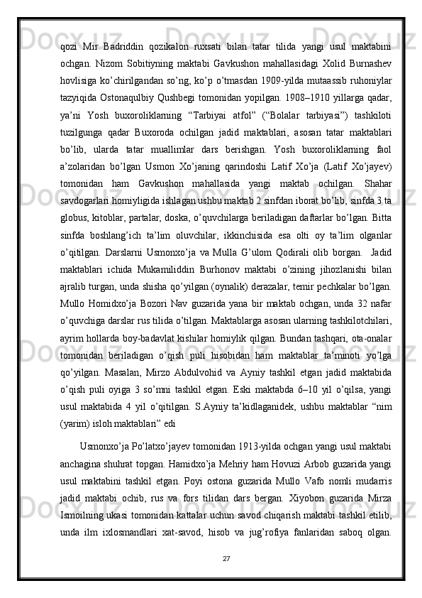 qozi   Mir   Badriddin   qozikalon   ruxsati   bilan   tatar   tilida   yangi   usul   maktabini
ochgan.   Nizom   Sobitiyning   maktabi   Gavkushon   mahallasidagi   Xolid   Burnashev
hovlisiga ko’chirilgandan  so’ng, ko’p o’tmasdan  1909-yilda mutaassib  ruhoniylar
tazyiqida  Ostonaqulbiy  Qushbegi   tomonidan  yopilgan.  1908–1910 yillarga qadar,
ya’ni   Yosh   buxoroliklarning   “Tarbiyai   atfol”   (“Bolalar   tarbiyasi”)   tashkiloti
tuzilgunga   qadar   Buxoroda   ochilgan   jadid   maktablari,   asosan   tatar   maktablari
bo’lib,   ularda   tatar   muallimlar   dars   berishgan.   Yosh   buxoroliklarning   faol
a’zolaridan   bo’lgan   Usmon   Xo’janing   qarindoshi   Latif   Xo’ja   (Latif   Xo’jayev)
tomonidan   ham   Gavkushon   mahallasida   yangi   maktab   ochilgan.   Shahar
savdogarlari homiyligida ishlagan ushbu maktab 2 sinfdan iborat bo’lib, sinfda 3 ta
globus, kitoblar, partalar, doska, o’quvchilarga beriladigan daftarlar bo’lgan. Bitta
sinfda   boshlang’ich   ta’lim   oluvchilar,   ikkinchisida   esa   olti   oy   ta’lim   olganlar
o’qitilgan.   Darslarni   Usmonxo’ja   va   Mulla   G’ulom   Qodirali   olib   borgan.     Jadid
maktablari   ichida   Mukamiliddin   Burhonov   maktabi   o’zining   jihozlanishi   bilan
ajralib turgan, unda shisha qo’yilgan (oynalik) derazalar, temir pechkalar bo’lgan.
Mullo   Homidxo’ja   Bozori   Nav   guzarida   yana   bir   maktab   ochgan,   unda   32   nafar
o’quvchiga darslar rus tilida o’tilgan. Maktablarga asosan ularning tashkilotchilari,
ayrim hollarda boy-badavlat kishilar homiylik qilgan. Bundan tashqari, ota-onalar
tomonidan   beriladigan   o’qish   puli   hisobidan   ham   maktablar   ta’minoti   yo’lga
qo’yilgan.   Masalan,   Mirzo   Abdulvohid   va   Ayniy   tashkil   etgan   jadid   maktabida
o’qish   puli   oyiga   3   so’mni   tashkil   etgan.   Eski   maktabda   6–10   yil   o’qilsa,   yangi
usul   maktabida   4   yil   o’qitilgan.   S.Ayniy   ta’kidlaganidek,   ushbu   maktablar   “nim
(yarim) isloh maktablari” edi
       Usmonxo’ja Po’latxo’jayev tomonidan 1913-yilda ochgan yangi usul maktabi
anchagina shuhrat topgan. Hamidxo’ja Mehriy ham Hovuzi Arbob guzarida yangi
usul   maktabini   tashkil   etgan.   Poyi   ostona   guzarida   Mullo   Vafo   nomli   mudarris
jadid   maktabi   ochib,   rus   va   fors   tilidan   dars   bergan.   Xiyobon   guzarida   Mirza
Ismoilning ukasi  tomonidan kattalar uchun savod chiqarish maktabi  tashkil etilib,
unda   ilm   ixlosmandlari   xat-savod,   hisob   va   jug’rofiya   fanlaridan   saboq   olgan.
27