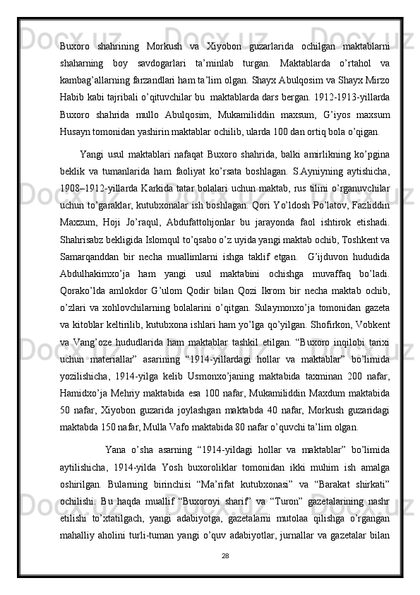 Buxoro   shahrining   Morkush   va   Xiyobon   guzarlarida   ochilgan   maktablarni
shaharning   boy   savdogarlari   ta’minlab   turgan.   Maktablarda   o’rtahol   va
kambag’allarning farzandlari ham ta’lim olgan. Shayx Abulqosim va Shayx Mirzo
Habib kabi tajribali o’qituvchilar bu     maktablarda dars bergan. 1912-1913-yillarda
Buxoro   shahrida   mullo   Abulqosim,   Mukamiliddin   maxsum,   G’iyos   maxsum
Husayn tomonidan yashirin maktablar ochilib, ularda 100 dan ortiq bola o’qigan.
          Yangi   usul   maktablari   nafaqat   Buxoro   shahrida,   balki   amirlikning   ko’pgina
beklik   va   tumanlarida   ham   faoliyat   ko’rsata   boshlagan.   S.Ayniyning   aytishicha,
1908–1912-yillarda  Karkida  tatar  bolalari  uchun  maktab,  rus  tilini  o’rganuvchilar
uchun to’garaklar, kutubxonalar ish boshlagan. Qori Yo’ldosh Po’latov, Fazliddin
Maxzum,   Hoji   Jo’raqul,   Abdufattohjonlar   bu   jarayonda   faol   ishtirok   etishadi.
Shahrisabz bekligida Islomqul to’qsabo o’z uyida yangi maktab ochib, Toshkent va
Samarqanddan   bir   necha   muallimlarni   ishga   taklif   etgan.     G’ijduvon   hududida
Abdulhakimxo’ja   ham   yangi   usul   maktabini   ochishga   muvaffaq   bo’ladi.
Qorako’lda   amlokdor   G’ulom   Qodir   bilan   Qozi   Ikrom   bir   necha   maktab   ochib,
o’zlari   va   xohlovchilarning   bolalarini   o’qitgan.   Sulaymonxo’ja   tomonidan   gazeta
va kitoblar keltirilib, kutubxona ishlari ham yo’lga qo’yilgan. Shofirkon, Vobkent
va   Vang’oze   hududlarida   ham   maktablar   tashkil   etilgan.   “Buxoro   inqilobi   tarixi
uchun   materiallar”   asarining   “1914-yillardagi   hollar   va   maktablar”   bo’limida
yozilishicha,   1914-yilga   kelib   Usmonxo’janing   maktabida   taxminan   200   nafar,
Hamidxo’ja   Mehriy   maktabida   esa   100   nafar,   Mukamiliddin   Maxdum   maktabida
50   nafar,   Xiyobon   guzarida   joylashgan   maktabda   40   nafar,   Morkush   guzaridagi
maktabda 150 nafar, Mulla Vafo maktabida 80 nafar o’quvchi ta’lim  olgan.
                Yana   o’sha   asarning   “1914-yildagi   hollar   va   maktablar”   bo’limida
aytilishicha,   1914-yilda   Yosh   buxoroliklar   tomonidan   ikki   muhim   ish   amalga
oshirilgan.   Bularning   birinchisi   “Ma’rifat   kutubxonasi”   va   “Barakat   shirkati”
ochilishi.   Bu   haqda   muallif   “Buxoroyi   sharif”   va   “Turon”   gazetalarining   nashr
etilishi   to’xtatilgach,   yangi   adabiyotga,   gazetalarni   mutolaa   qilishga   o’rgangan
mahalliy   aholini   turli-tuman   yangi   o’quv   adabiyotlar,   jurnallar   va   gazetalar   bilan
28 