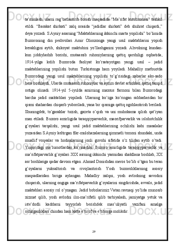 ta’minlash, ularni rag’batlantirib borish maqsadida “Ma’rifat kutubxonasi” tashkil
etildi.   “Barakat   shirkati”   xalq   orasida   “jadidlar   shirkati”   deb   shuhrat   chiqardi,”
deya yozadi. S.Ayniy asarning “Maktablarning ikkinchi marta yopilishi” bo’limida
Buxoroning   din   peshvolari   Amir   Olimxonga   yangi   usul   maktablarini   yopish
kerakligini   aytib,   shikoyat   maktubini   yo’llashganini   yozadi.   Ahvolning   kundan-
kun   jiddiylashib   borishi,   mutaassib   ruhoniylarning   qattiq   qarshiligi   oqibatida,
1914-yilga   kelib   Buxoroda   faoliyat   ko’rsatayotgan   yangi   usul   –   jadid
maktablarining   yopilishi   butun   Turkistonga   ham   yoyiladi.   Mahalliy   matbuotda
Buxorodagi   yangi   usul   maktablarining   yopilishi   to’g’risidagi   xabarlar   aks-sado
bera boshlaydi. Ularda mutaassib ruhoniylar va ayrim davlat arboblari qattiq tanqid
ostiga   olinadi.   1914-yil   5-iyulda   amirning   maxsus   farmoni   bilan   Buxorodagi
barcha   jadid   maktablari   yopiladi.   Ularning   ko’zga   ko’ringan   rahbarlaridan   bir
qismi shahardan chiqarib yuboriladi, yana bir qismiga qattiq ogohlantirish beriladi.
Shuningdek,   to’garaklar   tuzish,   gazeta   o’qish   va   uni   muhokama   qilish   qat’iyan
man etiladi.  Buxoro amirligida taraqqiyparvarlik,  maorifparvarlik  va  islohotchilik
g’oyalari   tarqalishi,   yangi   usul   jadid   maktablarining   ochilishi   kabi   masalalar
yuzasidan S.Ayniy keltirgan fikr-mulohazalarning qimmatli tomoni shundaki, unda
muallif   voqealar   va   hodisalarning   jonli   guvohi   sifatida   o’z   tilidan   aytib   o’tadi.
Yuqoridagi   ma’lumotlardan   ko’rinadiki,   Buxoro   amirligida   taraqqiyparvarlik   va
ma’rifatparvarlik g’oyalari XIX asrning ikkinchi yarmidan shakllana boshlab, XX
asr boshlariga qadar davom etgan. Ahmad Donishdan meros bo’lib o’tgan bu teran
g’oyalarni   yuksaltirish   va   rivojlantirish   Yosh   buxoroliklarning   asosiy
maqsadlaridan   biriga   aylangan.   Mahalliy   xalqni,   yosh   avlodning   savodini
chiqarish, ularning ongiga ma’rifatparvarlik g’oyalarini singdirishda, avvalo, jadid
maktablari asosiy rol o’ynagan. Jadid bobolarimiz Vatan ravnaqi yo’lida munosib
xizmat   qilib,   yosh   avlodni   ilm-ma’rifatli   qilib   tarbiyalash,   jamiyatga   yetuk   va
iste’dodli   kadrlarni   tayyorlab   berishdek   mas’uliyatli   vazifani   amalga
oshirganliklari chindan ham katta e’tirof va e’tiborga molikdir.
29 