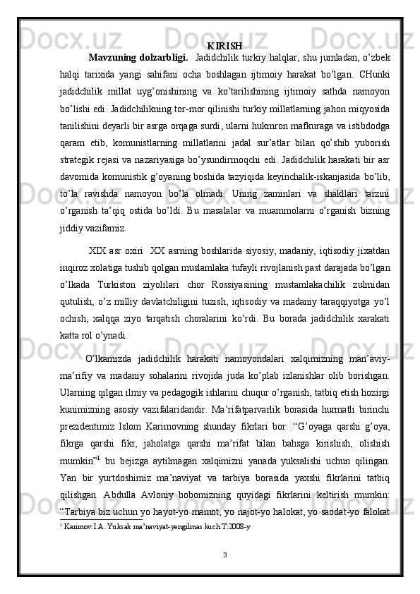 KIRISH
  Mavzuning   dolzarbligi.     Jadidchilik   turkiy   halqlar,   shu   jumladan,   o’zbek
halqi   tarixida   yangi   sahifani   ocha   boshlagan   ijtimoiy   harakat   bo’lgan.   CHunki
jadidchilik   millat   uyg’onishining   va   ko’tarilishining   ijtimoiy   sathda   namoyon
bo’lishi edi. Jadidchilikning tor-mor qilinishi turkiy millatlarning jahon miqyosida
tanilishini   deyarli bir asrga orqaga surdi , ularni hukmron mafkuraga va istibdodga
qaram   etib,   komunistlarning   millatlarini   jadal   sur’atlar   bilan   qo’shib   yuborish
strategik rejasi  va nazariyasiga  bo’ysundirmoqchi  edi. Jadidchilik harakati  bir  asr
davomida komunistik g’oyaning boshida tazyiqida keyinchalik-iskanjasida  bo’lib,
to’la   ravishda   namoyon   bo’la   olmadi.   Uning   zaminlari   va   shakllari   tarzini
o’rganish   ta’qiq   ostida   bo’ldi.   Bu   masalalar   va   muammolarni   o’rganish   bizning
jiddiy vazifamiz. 
  XIX   asr   oxiri     XX   asrning   boshlarida  siyosiy,   madaniy,  iqtisodiy   jixatdan
inqiroz xolatiga tushib qolgan muslamlaka   tufayli rivojlanish past darajada bo’lgan
o’lkada   Turkiston   ziyolilari   chor   Rossiyasining   mustamlakachilik   zulmidan
qutulish,   o’z   milliy   davlatchiligini   tuzish,   iqtisodiy   va   madaniy   taraqqiyotga   yo’l
ochish,   xalqqa   ziyo   tarqatish   choralarini   ko’rdi.   Bu   borada   jadidchilik   xarakati
katta rol o’ynadi.  
O’lkamizda   jadidchilik   harakati   namoyondalari   xalqimizning   man’aviy-
ma’rifiy   va   madaniy   sohalarini   rivojida   juda   ko’plab   izlanishlar   olib   borishgan.
Ularning qilgan ilmiy va pedagogik ishlarini chuqur o’rganish, tatbiq etish hozirgi
kunimizning   asosiy   vazifalaridandir.   Ma’rifatparvarlik   borasida   hurmatli   birinchi
prezidentimiz   Islom   Karimovning   shunday   fikrlari   bor:   “G’oyaga   qarshi   g’oya,
fikrga   qarshi   fikr,   jaholatga   qarshi   ma’rifat   bilan   bahsga   kirishish,   olishish
mumkin” 1
  bu   bejizga   aytilmagan   xalqimizni   yanada   yuksalishi   uchun   qilingan.
Yan   bir   yurtdoshimiz   ma’naviyat   va   tarbiya   borasida   yaxshi   fikrlarini   tatbiq
qilishgan.   Abdulla   Avloniy   bobomizning   quyidagi   fikrlarini   keltirish   mumkin:
“Tarbiya biz uchun yo hayot-yo mamot, yo najot-yo halokat, yo saodat-yo falokat
1
  Karimov.I.A. Yuksak ma’naviyat-yengilmas kuch.T:2008-y
3 