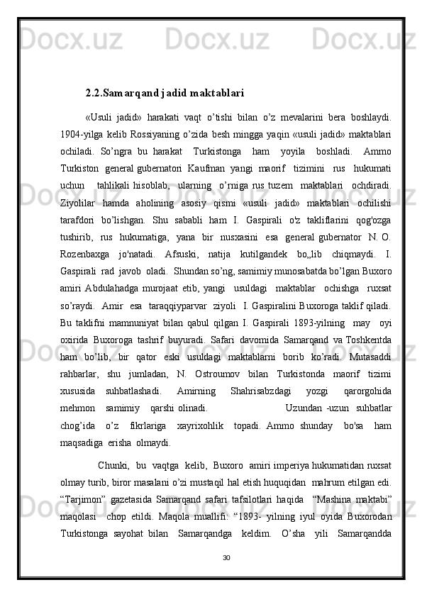 2.2.Samarqand jadid maktablari
«Usuli   jadid»   harakati   vaqt   o ’ tishi   bilan   o ’ z   mevalarini   bera   boshlaydi.
1904-yilga   kelib   Rossiyaning   o’zida   besh   mingga   yaqin   «usuli   jadid»   maktablari
ochiladi.   So’ngra   bu   harakat     Turkistonga     ham     yoyila     boshladi.     Ammo
Turkiston  general gubernatori  Kaufman  yangi  maorif   tizimini   rus   hukumati
uchun       tahlikali   hisoblab,     ularning     o’rniga   rus   tuzem     maktablari     ochdiradi.
Ziyolilar     hamda     aholining     asosiy     qismi     «usuli     jadid»     maktablari     ochilishi
tarafdori   bo’lishgan.   Shu   sababli    ham    I.   Gaspirali    o'z   takliflarini   qog'ozga
tushirib,     rus     hukumatiga,     yana     bir     nusxasini     esa     general   gubernator     N.   O.
Rozenbaxga     jo'natadi.     Afsuski,     natija     kutilgandek     bo„lib     chiqmaydi.     I.
Gaspirali  rad  javob  oladi.  Shundan so’ng, samimiy munosabatda bo’lgan Buxoro
amiri   Abdulahadga   murojaat   etib,   yangi     usuldagi     maktablar     ochishga     ruxsat
so’raydi.   Amir   esa   taraqqiyparvar   ziyoli   I. Gaspiralini Buxoroga taklif qiladi.
Bu   taklifni   mamnuniyat   bilan   qabul   qilgan   I.   Gaspirali   1893-yilning     may     oyi
oxirida  Buxoroga  tashrif  buyuradi.  Safari  davomida  Samarqand  va Toshkentda
ham     bo’lib,     bir     qator     eski     usuldagi     maktablarni     borib     ko’radi.     Mutasaddi
rahbarlar,   shu   jumladan,   N.   Ostroumov   bilan   Turkistonda   maorif   tizimi
xususida     suhbatlashadi.       Amirning       Shahrisabzdagi       yozgi       qarorgohida
mehmon      samimiy      qarshi  olinadi.                                            Uzundan   -uzun     suhbatlar
chog’ida     o’z     fikrlariga     xayrixohlik     topadi.   Ammo   shunday     bo'sa     ham
maqsadiga  erisha  olmaydi.  
                       Chunki,   bu   vaqtga   kelib,   Buxoro   amiri imperiya hukumatidan ruxsat
olmay turib, biror masalani o’zi mustaqil   hal etish huquqidan    mahrum etilgan edi.
“Tarjimon”   gazetasida   Samarqand   safari   tafsilotlari   haqida     “Mashina   maktabi”
maqolasi     chop   etildi.   Maqola   muallifi:   “1893-   yilning   iyul   oyida   Buxorodan
Turkistonga   sayohat   bilan     Samarqandga     keldim.     O’sha     yili     Samarqandda
30 