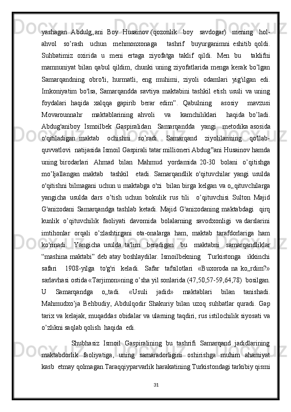 yashagan  Abdulg„ani  Boy  Husainov (qozonlik   boy   savdogar)   mening   hol-
ahvol     so’rash     uchun     mehmonxonaga       tashrif     buyurganimni   eshitib   qoldi.
Suhbatimiz   oxirida   u   meni   ertaga   ziyofatga   taklif   qildi.   Men   bu     taklifni
mamnuniyat   bilan   qabul   qildim,   chunki   uning   ziyofatlarida   menga   kerak   bo’lgan
Samarqandning   obro'li,   hurmatli,   eng   muhimi,   ziyoli   odamlari   yig'ilgan   edi.
Imkoniyatim   bo'lsa,   Samarqandda   savtiya   maktabini   tashkil   etish   usuli   va   uning
foydalari   haqida   xalqqa   gapirib   berar   edim” .   Qabulning     asosiy     mavzusi
Movarounnahr     maktablarining   ahvoli     va     kamchiliklari     haqida   bo’ladi.
Abdug'aniboy   Ismoilbek   Gaspiralidan     Samarqandda     yangi     metodika   asosida
o'qitiladigan   maktab     ochishni     so’radi.     Samarqand     ziyolilarining     qo'llab-
quvvatlovi  natijasida Ismoil Gaspirali tatar millioneri Abdug ani Husainov hamda‟
uning   birodarlari     Ahmad     bilan     Mahmud     yordamida   20-30     bolani     o’qitishga
mo’ljallangan   maktab     tashkil     etadi.   Samarqandlik   o'qituvchilar   yangi   usulda
o'qitishni bilmagani uchun u maktabga o'zi   bilan birga kelgan va o„qituvchilarga
yangicha   usulda   dars   o’tish   uchun   bokulik   rus   tili     o’qituvchisi   Sulton   Majid
G'anizodani   Samarqandga   tashlab   ketadi.   Majid   G'anizodaning   maktabdagi     qirq
kunlik   o’qituvchilik   faoliyati   davomida   bolalarning  savodxonligi   va darslarini
imtihonlar   orqali   o’zlashtirgani   ota-onalarga   ham,   maktab   tarafdorlariga   ham
ko'rinadi.     Yangicha   usulda   ta'lim     beradigan     bu     maktabni     samarqandliklar
“mashina maktabi” deb atay boshlaydilar. Ismoilbekning     Turkistonga     ikkinchi
safari       1908-yilga     to'g'ri     keladi.     Safar     tafsilotlari     «Buxoroda   na   ko„rdim?»
sarlavhasi ostida «Tarjimon»ning o’sha yil sonlarida (47,50,57-59,64,78)  bosilgan.
U     Samarqandga     o„tadi.     «Usuli     jadid»     maktablari     bilan     tanishadi.
Mahmudxo’ja   Behbudiy,   Abdulqodir   Shakuriy   bilan   uzoq   suhbatlar   quradi.   Gap
tarix va kelajak, muqaddas obidalar va ularning taqdiri, rus istilochilik siyosati va
o’zlikni saqlab qolish  haqida  edi.  
                Shubhasiz  Ismoil  Gaspiralining  bu  tashrifi  Samarqand  jadidlarining
maktabdorlik     faoliyatiga,     uning     samaradorligini     oshirishga     muhim     ahamiyat
kasb  etmay qolmagan.Taraqqiyparvarlik harakatining Turkistondagi tarkibiy qismi
31