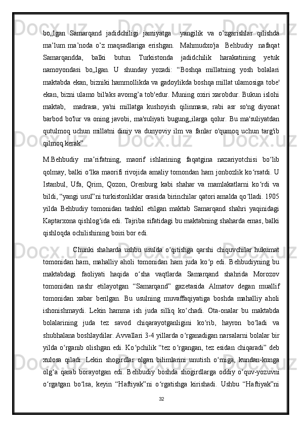 bo„lgan   Samarqand   jadidchiligi   jamiyatga     yangilik   va   o’zgarishlar   qilishda
ma’lum   ma’noda   o’z   maqsadlariga   erishgan.     Mahmudxo'ja     Behbudiy     nafaqat
Samarqandda,     balki     butun     Turkistonda     jadidchilik     harakatining     yetuk
namoyondasi   bo„lgan.   U   shunday   yozadi:   “Boshqa   millatning   yosh   bolalari
maktabda ekan, bizniki hammollikda va gadoylikda boshqa millat ulamosiga tobe'
ekan, bizni ulamo bil'aks avomg’a tob'edur. Muning oxiri xarobdur. Bukun islohi
maktab,     madrasa,   ya'ni   millatga   kushoyish   qilinmasa,   rabi   asr   so'ng   diyonat
barbod  bo'lur   va   oning  javobi,   ma'suliyati   bugung„ilarga  qolur.  Bu   ma'suliyatdan
qutulmoq   uchun   millatni   diniy   va   dunyoviy   ilm   va   fanlar   o'qumoq   uchun   targ'ib
qilmoq kerak”
M.Behbudiy   ma rifatning,   maorif   ishlarining   faqatgina   nazariyotchisi   bo libʼ ʻ
qolmay, balki o lka maorifi rivojida amaliy tomondan ham jonbozlik ko rsatdi. U
ʻ ʻ
Istanbul,   Ufa,   Qrim,   Qozon,   Orenburg   kabi   shahar   va   mamlakatlarni   ko rdi   va	
ʻ
bildi, “yangi usul”ni turkistonliklar orasida birinchilar qatori amalda qo lladi. 1905	
ʻ
yilda   Behbudiy   tomonidan   tashkil   etilgan   maktab   Samarqand   shahri   yaqinidagi
Kaptarxona qishlog ida edi. Tajriba sifatidagi bu maktabning shaharda emas, balki	
ʻ
qishloqda ochilishining boisi bor edi. 
                      Chunki   shaharda   ushbu   usulda   o qitishga   qarshi   chiquvchilar   hukumat	
ʻ
tomonidan   ham,   mahalliy   aholi   tomonidan   ham   juda   ko p   edi.   Behbudiyning   bu	
ʻ
maktabdagi   faoliyati   haqida   o sha   vaqtlarda   Samarqand   shahrida   Morozov	
ʻ
tomonidan   nashr   etilayotgan   “Samarqand”   gazetasida   Almatov   degan   muallif
tomonidan   xabar   berilgan.   Bu   usulning   muvaffaqiyatiga   boshda   mahalliy   aholi
ishonishmaydi.   Lekin   hamma   ish   juda   silliq   ko chadi.   Ota-onalar   bu   maktabda	
ʻ
bolalarining   juda   tez   savod   chiqarayotganligini   ko rib,   hayron   bo ladi   va	
ʻ ʻ
shubhalana boshlaydilar. Avvallari 3-4 yillarda o rganadigan narsalarni bolalar bir	
ʻ
yilda  o rganib  olishgan   edi.  Ko pchilik  “tez   o rgangan,  tez  esidan  chiqaradi”  deb	
ʻ ʻ ʻ
xulosa   qiladi.   Lekin   shogirdlar   olgan   bilimlarini   unutish   o rniga,   kundan-kunga	
ʻ
olg a   qarab   borayotgan   edi.   Behbudiy   boshda   shogirdlarga   oddiy   o quv-yozuvni	
ʻ ʻ
o rgatgan   bo lsa,   keyin   “Haftiyak”ni   o rgatishga   kirishadi.   Ushbu   “Haftiyak”ni	
ʻ ʻ ʻ
32 