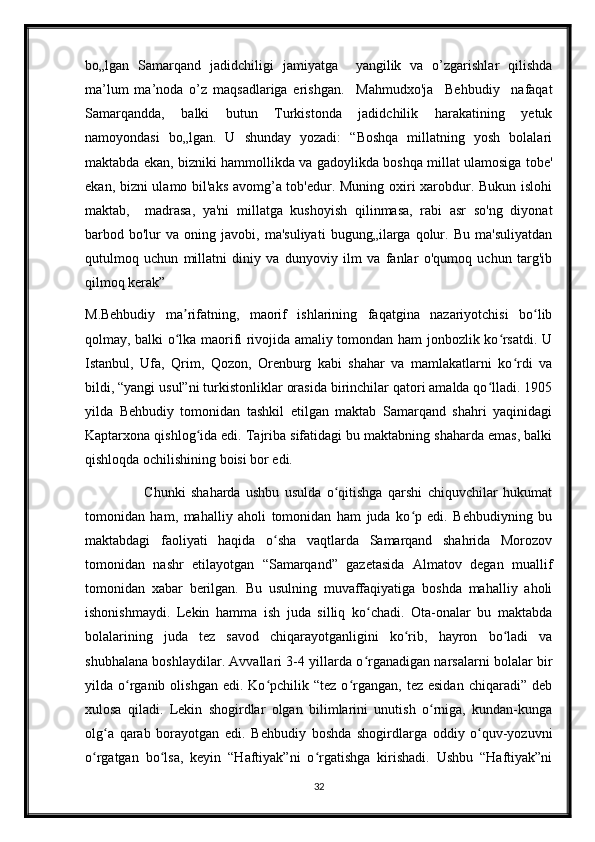 bo„lgan   Samarqand   jadidchiligi   jamiyatga     yangilik   va   o’zgarishlar   qilishda
ma’lum   ma’noda   o’z   maqsadlariga   erishgan.     Mahmudxo'ja     Behbudiy     nafaqat
Samarqandda,     balki     butun     Turkistonda     jadidchilik     harakatining     yetuk
namoyondasi   bo„lgan.   U   shunday   yozadi:   “Boshqa   millatning   yosh   bolalari
maktabda ekan, bizniki hammollikda va gadoylikda boshqa millat ulamosiga tobe'
ekan, bizni ulamo bil'aks avomg’a tob'edur. Muning oxiri xarobdur. Bukun islohi
maktab,     madrasa,   ya'ni   millatga   kushoyish   qilinmasa,   rabi   asr   so'ng   diyonat
barbod  bo'lur   va   oning  javobi,   ma'suliyati   bugung„ilarga  qolur.  Bu   ma'suliyatdan
qutulmoq   uchun   millatni   diniy   va   dunyoviy   ilm   va   fanlar   o'qumoq   uchun   targ'ib
qilmoq kerak”
M.Behbudiy   ma rifatning,   maorif   ishlarining   faqatgina   nazariyotchisi   bo libʼ ʻ
qolmay, balki o lka maorifi rivojida amaliy tomondan ham jonbozlik ko rsatdi. U
ʻ ʻ
Istanbul,   Ufa,   Qrim,   Qozon,   Orenburg   kabi   shahar   va   mamlakatlarni   ko rdi   va	
ʻ
bildi, “yangi usul”ni turkistonliklar orasida birinchilar qatori amalda qo lladi. 1905	
ʻ
yilda   Behbudiy   tomonidan   tashkil   etilgan   maktab   Samarqand   shahri   yaqinidagi
Kaptarxona qishlog ida edi. Tajriba sifatidagi bu maktabning shaharda emas, balki	
ʻ
qishloqda ochilishining boisi bor edi. 
                      Chunki   shaharda   ushbu   usulda   o qitishga   qarshi   chiquvchilar   hukumat	
ʻ
tomonidan   ham,   mahalliy   aholi   tomonidan   ham   juda   ko p   edi.   Behbudiyning   bu	
ʻ
maktabdagi   faoliyati   haqida   o sha   vaqtlarda   Samarqand   shahrida   Morozov	
ʻ
tomonidan   nashr   etilayotgan   “Samarqand”   gazetasida   Almatov   degan   muallif
tomonidan   xabar   berilgan.   Bu   usulning   muvaffaqiyatiga   boshda   mahalliy   aholi
ishonishmaydi.   Lekin   hamma   ish   juda   silliq   ko chadi.   Ota-onalar   bu   maktabda	
ʻ
bolalarining   juda   tez   savod   chiqarayotganligini   ko rib,   hayron   bo ladi   va	
ʻ ʻ
shubhalana boshlaydilar. Avvallari 3-4 yillarda o rganadigan narsalarni bolalar bir	
ʻ
yilda  o rganib  olishgan   edi.  Ko pchilik  “tez   o rgangan,  tez  esidan  chiqaradi”  deb	
ʻ ʻ ʻ
xulosa   qiladi.   Lekin   shogirdlar   olgan   bilimlarini   unutish   o rniga,   kundan-kunga	
ʻ
olg a   qarab   borayotgan   edi.   Behbudiy   boshda   shogirdlarga   oddiy   o quv-yozuvni	
ʻ ʻ
o rgatgan   bo lsa,   keyin   “Haftiyak”ni   o rgatishga   kirishadi.   Ushbu   “Haftiyak”ni	
ʻ ʻ ʻ
32