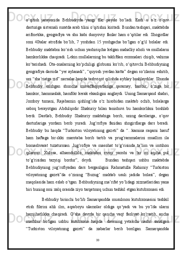 o qitish   jarayonida   Behbudiyda   yangi   fikr   paydo   bo ladi.   Endi   u   o z   o quvʻ ʻ ʻ ʻ
dasturiga sistemali suratda arab tilini o qitishni kiritadi. Bundan tashqari, maktabda	
ʻ
arifmetika,   geografiya   va   shu   kabi   dunyoviy   fanlar   ham   o qitilar   edi.   Shogirdlar	
ʻ
soni   40talar   atrofida   bo lib,   7   yoshdan   15   yoshgacha   bo lgan   o g il   bolalar   edi.	
ʻ ʻ ʻ ʻ
Behbudiy maktabni ko rish uchun yashiriqcha kelgan mahalliy aholi va mullalarni
ʻ
hamkorlikka chaqiradi. Lekin mullalarning bu taklifdan esxonalari chiqib, vahima
ko tarishadi. Ota-onalarning ko pchiligi globusni ko rib, o qituvchi Behbudiyning	
ʻ ʻ ʻ ʻ
geografiya darsida “yer aylanadi”, “quyosh yerdan katta” degan so zlarini eshitib,	
ʻ
uni “sha riatga zid” narsalar haqida tashviqot qilishda ayblay boshlaydilar. Shunda	
ʼ
Behbudiy   erishgan   shuncha   muvaffaqiyatlariga   qaramay,   baribir,   o ziga   bir	
ʻ
hamkor, hammaslak, hamfikr kerak ekanligini anglaydi. Uning Samarqand shahri,
Jomboy   tumani,   Rajabamin   qishlog ida   o z   hisobidan   maktab   ochib,   bolalarga	
ʻ ʻ
saboq   berayotgan   Abdulqodir   Shakuriy   bilan   tanishuvi   bu   hamkorlikni   boshlab
berdi.   Dastlab,   Behbudiy   Shakuriy   maktabiga   borib,   uning   darslariga,   o quv	
ʻ
dasturlariga   yordam   berib   yuradi.   Jug rofiya   fanidan   shogirdlarga   dars   beradi.	
ʻ
Behbudiy   bu   haqda   “Turkiston   viloyatining   gazeti”   da   “...kamina   raqami   haruf
ham   haftaga   bir-ikki   marotaba   borib   tartib   va   prug rammalarini   muallim   ila	
ʻ
bomashvarat   tuzaturman.   Jug rofiya   va   masohat   to g risinda   ta lim   va   imtihon	
ʻ ʻ ʻ ʼ
qilarmiz.   Xulosa,   alhamdullilo,   maktabni   rivoji   yaxshi   va   bir   oz   aqcha   pul
to g risidan   tazyiqi   bordur”,   deydi.         Bundan   tashqari   ushbu   maktabda	
ʻ ʻ
Behbudiyning   jug rofiyadan   dars   berganligini   Rahmatulla   Rahimiy   “Turkiston	
ʻ
viloyatining   gazeti”da   o zining   “Buzug   maktab   usuli   jadida   bolasi”,   degan	
ʻ ʻ
maqolasida ham eslab o tgan. Behbudiyning ma rifat yo lidagi xizmatlaridan yana
ʻ ʼ ʻ
biri buning omi xalq orasida ziyo tarqatmoq uchun tashkil etgan kutubxonasi edi. 
                    Behbudiy   birinchi   bo lib   Samarqandda   musulmon   kutubxonasini   tashkil	
ʻ
etish   fikrini   ahli   ilm,   aqraboyu   ulamolar   oldiga   qo yadi   va   bu   yo lda   ularni	
ʻ ʻ
hamjihatlikka   chaqiradi.   O’sha   davrda   bir   qancha   vaqt   faoliyat   ko rsatib,   ancha	
ʻ
mashhur   bo lgan   ushbu   kutubxona   haqida     davrning   yetakchi   nashri   sanalgan	
ʻ
“Turkiston   viloyatining   gazeti”   da   xabarlar   berib   borilgan.   Samarqandda
33 