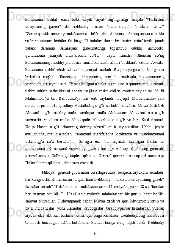 kutubxona   tashkil   etish   kabi   xayrli   niyat   tug ilganligi   haqida   “Turkistonʻ
viloyatining   gazeti”   da   Behbudiy   imzosi   bilan   maqola   bosiladi.   Unda“
”Samarqandda umumiy mutolaaxona - biblioteka, chitalniy ochmoq uchun o n ikki	
ʻ
nafar   muhtaram   kishilar   ila   birga   27   bobdan   iborat   bir   dastur,   ustaf   tuzib,   janob
baland   darajalik   Samarqand   gubernatoriga   topshurub   edukki,   inshoollo,
qonunnoma   jamiyati   mustahkam   bo ldi“,   deydi   muallif.   Shundan   so ng	
ʻ ʻ
kutubxonaning moddiy jihatlarini mustahkamlash ishlari boshlanib ketadi. Avvalo,
kutubxona   tashkil   etish   uchun   bir   jamiyat   tuziladi.   Bu   jamiyatga   a zo   bo lganlar	
ʼ ʻ
birlashib   majlis   o tkazishadi.   Jamiyatning   birinchi   majlisida   kutubxonaning	
ʻ
xizmatchilari tayinlanadi. ”Hozir bo lgan a zolar bir munosib qonunnoma jamiyati,	
ʻ ʼ
ushbu   sakkiz   nafar   kishini   asosiy   majlis   a zosini   chilen   komitet   sayladilar.   Mufti	
ʼ
Mahmudxo ja   bin   Behbudxo ja   rais   etib   saylandi.   Hojiqul   Muhammadov   rais	
ʻ ʻ
noibi,   tarjimon   Ho qandboy   Abdulholiq   o g li   sarkotib,   muallim   Mirzo   Xidirbek	
ʻ ʻ ʻ
Abusaid   o g li   maishiy   noibi,   savdogar   mulla   Abdusalom   Abdulmo min   o g li	
ʻ ʻ ʻ ʻ ʻ
xazinachi,   muallim   mulla   Abdulqodir   Abdulshukur   o g li   va   hoji   Said   Ahmad,	
ʻ ʻ
Xo ja   Hasan   o g li   idoraning   doimiy   a zosi“   qilib   saylanadilar.   Ushbu   joyda	
ʻ ʻ ʻ ʼ
aytilishicha,   majlis   a zolari   ”ramazoni   sharifg acha   kitobxona   va   mutolaaxonani	
ʼ ʻ
ochmoqg a   so z   berdilar“   .   So ngra   esa,   bu   majlisda   kiritilgan   fikrlar   va	
ʻ ʻ ʻ
qonunnoma   ”Samarqand   voyennoy   gubernatori,   generalnoy   ishtabining   generali,
general-moyur   Galkin“ga   taqdim   qilinadi.   General   qonunnomaning   asl   nusxasiga
”Mustahkam qildum“, deb imzo chekadi. 
                         Nihoyat, general-gubernator bu ishga ruxsat bergach, ziyoxona ochiladi.
Bu kungi ochilish marosimi haqida ham Behbudiy ”Turkiston viloyatining gazeti“
da xabar beradi” “Kitobxona va mutolaaxonamiz 11 sentyabr, ya ni 28 sha bondan	
ʼ ʼ
beri  rasman ochildi...” . Usuli  jadid maktabi  talabalaridan bir guruhi  hozir  bo lib,	
ʻ
salovat   o qiydilar.   Hidoyatpanoh   eshon   Miyon   xatib   va   qori   Muqimxon   xatib   va	
ʻ
ba zi   mudarrislar,   yosh   ulamolar,   savdogarlar,   taraqqiyparvar   kishilardan   yuzdan	
ʼ
ziyoda   oliy   ehtirom   kishilar   xatmi   qur onga   kelishadi.   Behbudiyning   tashabbusi	
ʼ
bilan   ish   boshlagan   ushbu   kutubxona   kundan-kunga   rivoj   topib   bordi.   Behbudiy
34