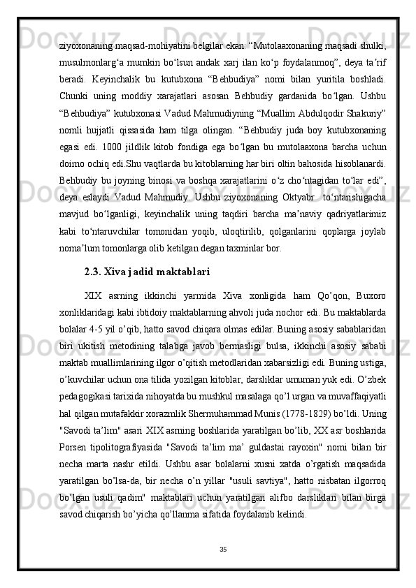 ziyoxonaning maqsad-mohiyatini belgilar ekan: “Mutolaaxonaning maqsadi shulki,
musulmonlarg a   mumkin   bo lsun   andak   xarj   ilan   ko p   foydalanmoq”,   deya   ta rifʻ ʻ ʻ ʼ
beradi.   Keyinchalik   bu   kutubxona   “Behbudiya”   nomi   bilan   yuritila   boshladi.
Chunki   uning   moddiy   xarajatlari   asosan   Behbudiy   gardanida   bo lgan.   Ushbu	
ʻ
“Behbudiya” kutubxonasi Vadud Mahmudiyning “Muallim Abdulqodir Shakuriy”
nomli   hujjatli   qissasida   ham   tilga   olingan.   “Behbudiy   juda   boy   kutubxonaning
egasi   edi.   1000   jildlik   kitob   fondiga   ega   bo lgan   bu   mutolaaxona   barcha   uchun	
ʻ
doimo ochiq edi.Shu vaqtlarda bu kitoblarning har biri oltin bahosida hisoblanardi.
Behbudiy   bu   joyning   binosi   va   boshqa   xarajatlarini   o z   cho ntagidan   to lar   edi”,	
ʻ ʻ ʻ
deya   eslaydi   Vadud   Mahmudiy.   Ushbu   ziyoxonaning   Oktyabr     to ntarishigacha	
ʻ
mavjud   bo lganligi,   keyinchalik   uning   taqdiri   barcha   ma naviy   qadriyatlarimiz	
ʻ ʼ
kabi   to ntaruvchilar   tomonidan   yoqib,   uloqtirilib,   qolganlarini   qoplarga   joylab	
ʻ
noma lum tomonlarga olib ketilgan degan taxminlar bor. 	
ʼ
2.3. Xiva jadid maktablari 
XIX   asrning   ikkinchi   yarmida   Xiva   xonligida   ham   Qo’qon,   Buxoro
xonliklaridagi kabi ibtidoiy maktablarning ahvoli juda nochor edi. Bu maktablarda
bolalar 4-5 yil o’qib, hatto savod chiqara olmas edilar. Buning asosiy sabablaridan
biri   ukitish   metodining   talabga   javob   bermasligi   bulsa,   ikkinchi   asosiy   sababi
maktab muallimlarining ilgor o’qitish metodlaridan xabarsizligi edi. Buning ustiga,
o’kuvchilar uchun ona tilida yozilgan kitoblar, darsliklar umuman yuk edi. O’zbek
pedagogikasi tarixida nihoyatda bu mushkul masalaga qo’l urgan va muvaffaqiyatli
hal qilgan mutafakkir xorazmlik Shermuhammad Munis (1778-1829) bo’ldi. Uning
"Savodi ta’lim" asari XIX asrning boshlarida yaratilgan bo’lib, XX asr boshlarida
Porsen   tipolitografiyasida   "Savodi   ta’lim   ma’   guldastai   rayoxin"   nomi   bilan   bir
necha   marta   nashr   etildi.   Ushbu   asar   bolalarni   xusni   xatda   o’rgatish   maqsadida
yaratilgan   bo’lsa-da,   bir   necha   o’n   yillar   "usuli   savtiya",   hatto   nisbatan   ilgorroq
bo’lgan   usuli   qadim"   maktablari   uchun   yaratilgan   alifbo   darsliklari   bilan   birga
savod chiqarish bo’yicha qo’llanma sifatida foydalanib kelindi.
35