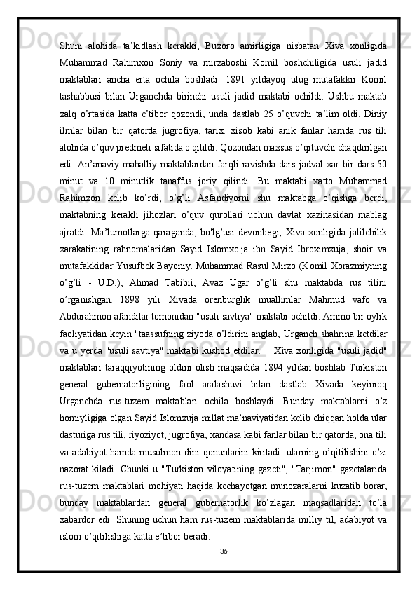 Shuni   alohida   ta’kidlash   kerakki,   Buxoro   amirligiga   nisbatan   Xiva   xonligida
Muhammad   Rahimxon   Soniy   va   mirzaboshi   Komil   boshchiligida   usuli   jadid
maktablari   ancha   erta   ochila   boshladi.   1891   yildayoq   ulug   mutafakkir   Komil
tashabbusi   bilan   Urganchda   birinchi   usuli   jadid   maktabi   ochildi.   Ushbu   maktab
xalq   o’rtasida   katta   e’tibor   qozondi,   unda   dastlab   25   o’quvchi   ta’lim   oldi.   Diniy
ilmlar   bilan   bir   qatorda   jugrofiya,   tarix.   xisob   kabi   anik   fanlar   hamda   rus   tili
alohida o’quv predmeti sifatida o'qitildi. Qozondan maxsus o’qituvchi chaqdirilgan
edi.   An’anaviy   mahalliy   maktablardan   farqli   ravishda   dars   jadval   xar   bir   dars   50
minut   va   10   minutlik   tanaffus   joriy   qilindi.   Bu   maktabi   xatto   Muhammad
Rahimxon   kelib   ko’rdi,   o’g’li   Asfandiyorni   shu   maktabga   o’qishga   berdi,
maktabning   kerakli   jihozlari   o’quv   qurollari   uchun   davlat   xazinasidan   mablag
ajratdi.   Ma’lumotlarga   qaraganda,   bo'lg’usi   devonbegi,   Xiva   xonligida   jalilchilik
xarakatining   rahnomalaridan   Sayid   Islomxo'ja   ibn   Sayid   Ibroximxuja,   shoir   va
mutafakkirlar Yusufbek Bayoniy. Muhammad Rasul Mirzo (Komil Xorazmiyning
o’g’li   -   U.D.),   Ahmad   Tabibii,   Avaz   Ugar   o’g’li   shu   maktabda   rus   tilini
o’rganishgan .   1898   yili   Xivada   orenburglik   muallimlar   Mahmud   vafo   va
Abdurahmon afandilar tomonidan "usuli savtiya" maktabi ochildi. Ammo bir oylik
faoliyatidan keyin "taassufning ziyoda o’ldirini anglab, Urganch shahrina ketdilar
va u yerda "usuli  savtiya" maktabi kushod etdilar.       Xiva xonligida "usuli  jadid"
maktablari   taraqqiyotining   oldini   olish   maqsadida   1894   yildan   boshlab   Turkiston
general   gubernatorligining   faol   aralashuvi   bilan   dastlab   Xivada   keyinroq
Urganchda   rus-tuzem   maktablari   ochila   boshlaydi.   Bunday   maktablarni   o’z
homiyligiga olgan Sayid Islomxuja millat ma’naviyatidan kelib chiqqan holda ular
dasturiga rus tili, riyoziyot, jugrofiya, xandasa kabi fanlar bilan bir qatorda, ona tili
va   adabiyot   hamda   musulmon   dini   qonunlarini   kiritadi.   ularning   o’qitilishini   o’zi
nazorat   kiladi.   Chunki   u   "Turkiston   viloyatining   gazeti",   "Tarjimon"   gazetalarida
rus-tuzem   maktablari   mohiyati   haqida   kechayotgan   munozaralarni   kuzatib   borar,
bunday   maktablardan   general   gubernatorlik   ko’zlagan   maqsadlaridan   to’la
xabardor   edi.   Shuning   uchun   ham   rus-tuzem   maktablarida   milliy   til,   adabiyot   va
islom o’qitilishiga katta e’tibor beradi. 
36 