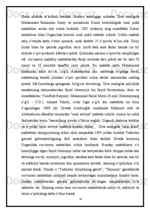 Shuni   alohida   ta’kidlash   kerakki,   Buxoro   amirligiga   nisbatan   Xiva   xonligida
Muhammad   Rahimxon   Soniy   va   mirzaboshi   Komil   boshchiligida   usuli   jadid
maktablari   ancha   erta   ochila   boshladi.   1891   yildayoq   ulug   mutafakkir   Komil
tashabbusi   bilan   Urganchda   birinchi   usuli   jadid   maktabi   ochildi.   Ushbu   maktab
xalq   o’rtasida   katta   e’tibor   qozondi,   unda   dastlab   25   o’quvchi   ta’lim   oldi.   Diniy
ilmlar   bilan   bir   qatorda   jugrofiya,   tarix.   xisob   kabi   anik   fanlar   hamda   rus   tili
alohida o’quv predmeti sifatida o'qitildi. Qozondan maxsus o’qituvchi chaqdirilgan
edi.   An’anaviy   mahalliy   maktablardan   farqli   ravishda   dars   jadval   xar   bir   dars   50
minut   va   10   minutlik   tanaffus   joriy   qilindi.   Bu   maktabi   xatto   Muhammad
Rahimxon   kelib   ko’rdi,   o’g’li   Asfandiyorni   shu   maktabga   o’qishga   berdi,
maktabning   kerakli   jihozlari   o’quv   qurollari   uchun   davlat   xazinasidan   mablag
ajratdi.   Ma’lumotlarga   qaraganda,   bo'lg’usi   devonbegi,   Xiva   xonligida   jalilchilik
xarakatining   rahnomalaridan   Sayid   Islomxo'ja   ibn   Sayid   Ibroximxuja,   shoir   va
mutafakkirlar Yusufbek Bayoniy. Muhammad Rasul Mirzo (Komil Xorazmiyning
o’g’li   -   U.D.),   Ahmad   Tabibii,   Avaz   Ugar   o’g’li   shu   maktabda   rus   tilini
o’rganishgan .   1898   yili   Xivada   orenburglik   muallimlar   Mahmud   vafo   va
Abdurahmon afandilar tomonidan "usuli savtiya" maktabi ochildi. Ammo bir oylik
faoliyatidan keyin "taassufning ziyoda o’ldirini anglab, Urganch shahrina ketdilar
va u yerda "usuli  savtiya" maktabi kushod etdilar.       Xiva xonligida "usuli  jadid"
maktablari   taraqqiyotining   oldini   olish   maqsadida   1894   yildan   boshlab   Turkiston
general   gubernatorligining   faol   aralashuvi   bilan   dastlab   Xivada   keyinroq
Urganchda   rus-tuzem   maktablari   ochila   boshlaydi.   Bunday   maktablarni   o’z
homiyligiga olgan Sayid Islomxuja millat ma’naviyatidan kelib chiqqan holda ular
dasturiga rus tili, riyoziyot, jugrofiya, xandasa kabi fanlar bilan bir qatorda, ona tili
va   adabiyot   hamda   musulmon   dini   qonunlarini   kiritadi.   ularning   o’qitilishini   o’zi
nazorat   kiladi.   Chunki   u   "Turkiston   viloyatining   gazeti",   "Tarjimon"   gazetalarida
rus-tuzem   maktablari   mohiyati   haqida   kechayotgan   munozaralarni   kuzatib   borar,
bunday   maktablardan   general   gubernatorlik   ko’zlagan   maqsadlaridan   to’la
xabardor   edi.   Shuning   uchun   ham   rus-tuzem   maktablarida   milliy   til,   adabiyot   va
islom o’qitilishiga katta e’tibor beradi. 
36