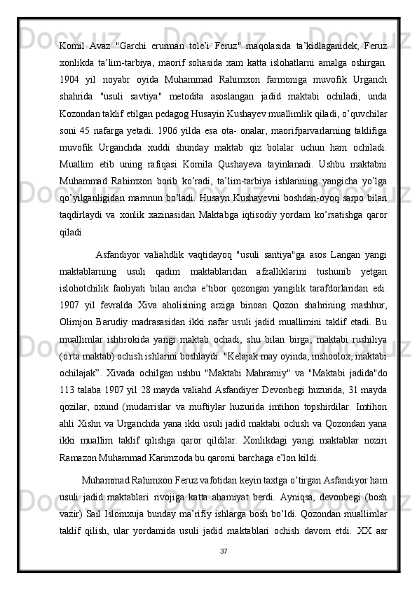 Komil   Avaz   "Garchi   erurman   tole’i   Feruz"   maqolasida   ta’kidlaganidek,   Feruz
xonlikda   ta’lim-tarbiya,   maorif   sohasida   xam   katta   islohatlarni   amalga   oshirgan.
1904   yil   noyabr   oyida   Muhammad   Rahimxon   farmoniga   muvofik   Urganch
shahrida   "usuli   savtiya"   metodita   asoslangan   jadid   maktabi   ochiladi,   unda
Kozondan taklif etilgan pedagog Husayin Kushayev muallimlik qiladi, o’quvchilar
soni   45   nafarga   yetadi.   1906   yilda   esa   ota-   onalar,   maorifparvarlarning   taklifiga
muvofik   Urganchda   xuddi   shunday   maktab   qiz   bolalar   uchun   ham   ochiladi.
Muallim   etib   uning   rafiqasi   Komila   Qushayeva   tayinlanadi.   Ushbu   maktabni
Muhammad   Rahimxon   borib   ko’radi,   ta’lim-tarbiya   ishlarining   yangicha   yo’lga
qo’yilganligidan   mamnun   bo’ladi.   Husayn   Kushayevni   boshdan-oyoq   sarpo   bilan
taqdirlaydi   va   xonlik   xazinasidan   Maktabga   iqtisodiy   yordam   ko’rsatishga   qaror
qiladi.
                Asfandiyor   valiahdlik   vaqtidayoq   "usuli   santiya"ga   asos   Langan   yangi
maktablarning   usuli   qadim   maktablaridan   afzalliklarini   tushunib   yetgan
islohotchilik   faoliyati   bilan   ancha   e’tibor   qozongan   yangilik   tarafdorlaridan   edi.
1907   yil   fevralda   Xiva   aholisining   arziga   binoan   Qozon   shahrining   mashhur,
Olimjon   Barudiy   madrasasidan   ikki   nafar   usuli   jadid   muallimini   taklif   etadi.   Bu
muallimlar   ishtirokida   yangi   maktab   ochadi,   shu   bilan   birga,   maktabi   rushiliya
(o'rta maktab) ochish ishlarini boshlaydi: "Kelajak may oyinda, inshoolox, maktabi
ochilajak”.   Xivada   ochilgan   ushbu   "Maktabi   Mahramiy"   va   "Maktabi   jadida"do
113 talaba 1907 yil 28 mayda valiahd Asfandiyer Devonbegi huzurida, 31 mayda
qozilar,   oxund   (mudarrislar   va   muftiylar   huzurida   imtihon   topshirdilar.   Imtihon
ahli Xishn va Urganchda yana ikki usuli jadid maktabi ochish va Qozondan yana
ikki   muallim   taklif   qilishga   qaror   qildilar.   Xonlikdagi   yangi   maktablar   noziri
Ramazon Muhammad Karimzoda bu qarorni barchaga e’lon kildi.
         Muhammad Rahimxon Feruz vafotidan keyin taxtga o’tirgan Asfandiyor ham
usuli   jadid   maktablari   rivojiga   katta   ahamiyat   berdi.   Ayniqsa,   devonbegi   (bosh
vazir)  Sail Islomxuja bunday ma’rifiy ishlarga bosh bo’ldi. Qozondan muallimlar
taklif   qilish,   ular   yordamida   usuli   jadid   maktablari   ochish   davom   etdi.   XX   asr
37 