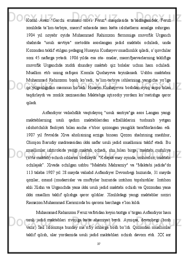 Komil   Avaz   "Garchi   erurman   tole’i   Feruz"   maqolasida   ta’kidlaganidek,   Feruz
xonlikda   ta’lim-tarbiya,   maorif   sohasida   xam   katta   islohatlarni   amalga   oshirgan.
1904   yil   noyabr   oyida   Muhammad   Rahimxon   farmoniga   muvofik   Urganch
shahrida   "usuli   savtiya"   metodita   asoslangan   jadid   maktabi   ochiladi,   unda
Kozondan taklif etilgan pedagog Husayin Kushayev muallimlik qiladi, o’quvchilar
soni   45   nafarga   yetadi.   1906   yilda   esa   ota-   onalar,   maorifparvarlarning   taklifiga
muvofik   Urganchda   xuddi   shunday   maktab   qiz   bolalar   uchun   ham   ochiladi.
Muallim   etib   uning   rafiqasi   Komila   Qushayeva   tayinlanadi.   Ushbu   maktabni
Muhammad   Rahimxon   borib   ko’radi,   ta’lim-tarbiya   ishlarining   yangicha   yo’lga
qo’yilganligidan   mamnun   bo’ladi.   Husayn   Kushayevni   boshdan-oyoq   sarpo   bilan
taqdirlaydi   va   xonlik   xazinasidan   Maktabga   iqtisodiy   yordam   ko’rsatishga   qaror
qiladi.
                Asfandiyor   valiahdlik   vaqtidayoq   "usuli   santiya"ga   asos   Langan   yangi
maktablarning   usuli   qadim   maktablaridan   afzalliklarini   tushunib   yetgan
islohotchilik   faoliyati   bilan   ancha   e’tibor   qozongan   yangilik   tarafdorlaridan   edi.
1907   yil   fevralda   Xiva   aholisining   arziga   binoan   Qozon   shahrining   mashhur,
Olimjon   Barudiy   madrasasidan   ikki   nafar   usuli   jadid   muallimini   taklif   etadi.   Bu
muallimlar   ishtirokida   yangi   maktab   ochadi,   shu   bilan   birga,   maktabi   rushiliya
(o'rta maktab) ochish ishlarini boshlaydi: "Kelajak may oyinda, inshoolox, maktabi
ochilajak”.   Xivada   ochilgan   ushbu   "Maktabi   Mahramiy"   va   "Maktabi   jadida"do
113 talaba 1907 yil 28 mayda valiahd Asfandiyer Devonbegi huzurida, 31 mayda
qozilar,   oxund   (mudarrislar   va   muftiylar   huzurida   imtihon   topshirdilar.   Imtihon
ahli Xishn va Urganchda yana ikki usuli jadid maktabi ochish va Qozondan yana
ikki   muallim   taklif   qilishga   qaror   qildilar.   Xonlikdagi   yangi   maktablar   noziri
Ramazon Muhammad Karimzoda bu qarorni barchaga e’lon kildi.
         Muhammad Rahimxon Feruz vafotidan keyin taxtga o’tirgan Asfandiyor ham
usuli   jadid   maktablari   rivojiga   katta   ahamiyat   berdi.   Ayniqsa,   devonbegi   (bosh
vazir)  Sail Islomxuja bunday ma’rifiy ishlarga bosh bo’ldi. Qozondan muallimlar
taklif   qilish,   ular   yordamida   usuli   jadid   maktablari   ochish   davom   etdi.   XX   asr
37