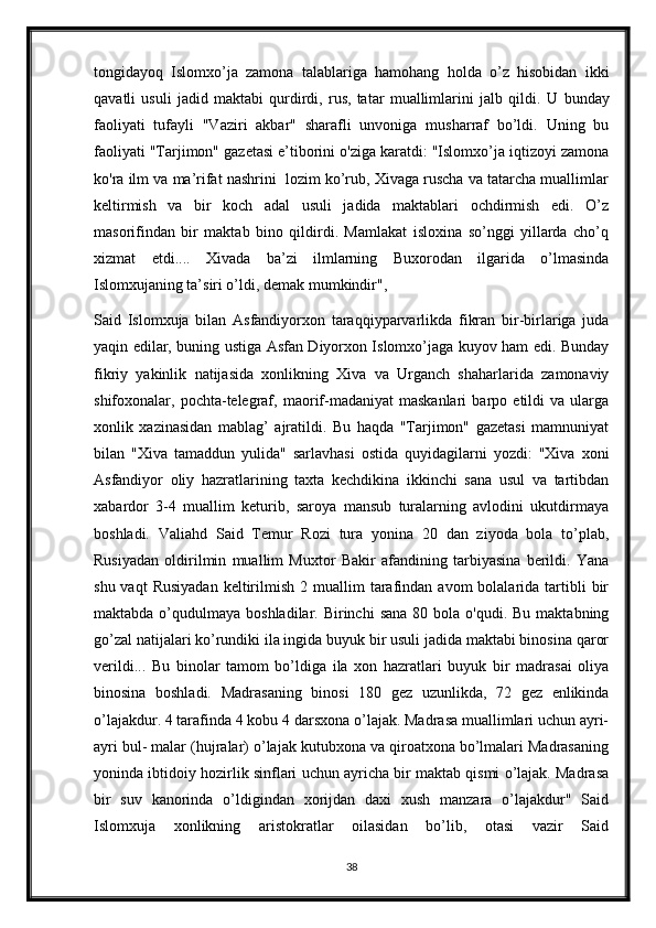 tongidayoq   Islomxo’ja   zamona   talablariga   hamohang   holda   o’z   hisobidan   ikki
qavatli   usuli   jadid   maktabi   qurdirdi,   rus,   tatar   muallimlarini   jalb   qildi.   U   bunday
faoliyati   tufayli   "Vaziri   akbar"   sharafli   unvoniga   musharraf   bo’ldi.   Uning   bu
faoliyati "Tarjimon" gazetasi e’tiborini o'ziga karatdi: "Islomxo’ja iqtizoyi zamona
ko'ra ilm va ma’rifat nashrini  lozim ko’rub, Xivaga ruscha va tatarcha muallimlar
keltirmish   va   bir   koch   adal   usuli   jadida   maktablari   ochdirmish   edi.   O’z
masorifindan   bir   maktab   bino   qildirdi.   Mamlakat   isloxina   so’nggi   yillarda   cho’q
xizmat   etdi....   Xivada   ba’zi   ilmlarning   Buxorodan   ilgarida   o’lmasinda
Islomxujaning ta’siri o’ldi, demak mumkindir",
Said   Islomxuja   bilan   Asfandiyorxon   taraqqiyparvarlikda   fikran   bir-birlariga   juda
yaqin edilar, buning ustiga Asfan Diyorxon Islomxo’jaga kuyov ham edi. Bunday
fikriy   yakinlik   natijasida   xonlikning   Xiva   va   Urganch   shaharlarida   zamonaviy
shifoxonalar,  pochta-telegraf,   maorif-madaniyat   maskanlari   barpo   etildi   va   ularga
xonlik   xazinasidan   mablag’   ajratildi.   Bu   haqda   "Tarjimon"   gazetasi   mamnuniyat
bilan   "Xiva   tamaddun   yulida"   sarlavhasi   ostida   quyidagilarni   yozdi:   "Xiva   xoni
Asfandiyor   oliy   hazratlarining   taxta   kechdikina   ikkinchi   sana   usul   va   tartibdan
xabardor   3-4   muallim   keturib,   saroya   mansub   turalarning   avlodini   ukutdirmaya
boshladi.   Valiahd   Said   Temur   Rozi   tura   yonina   20   dan   ziyoda   bola   to’plab,
Rusiyadan   oldirilmin   muallim   Muxtor   Bakir   afandining   tarbiyasina   berildi.   Yana
shu  vaqt  Rusiyadan   keltirilmish  2  muallim   tarafindan  avom   bolalarida  tartibli   bir
maktabda  o’qudulmaya  boshladilar.  Birinchi   sana  80  bola o'qudi.  Bu  maktabning
go’zal natijalari ko’rundiki ila ingida buyuk bir usuli jadida maktabi binosina qaror
verildi...   Bu   binolar   tamom   bo’ldiga   ila   xon   hazratlari   buyuk   bir   madrasai   oliya
binosina   boshladi.   Madrasaning   binosi   180   gez   uzunlikda,   72   gez   enlikinda
o’lajakdur. 4 tarafinda 4 kobu 4 darsxona o’lajak. Madrasa muallimlari uchun ayri-
ayri bul- malar (hujralar) o’lajak kutubxona va qiroatxona bo’lmalari Madrasaning
yoninda ibtidoiy hozirlik sinflari uchun ayricha bir maktab qismi o’lajak. Madrasa
bir   suv   kanorinda   o’ldigindan   xorijdan   daxi   xush   manzara   o’lajakdur"   Said
Islomxuja   xonlikning   aristokratlar   oilasidan   bo’lib,   otasi   vazir   Said
38 