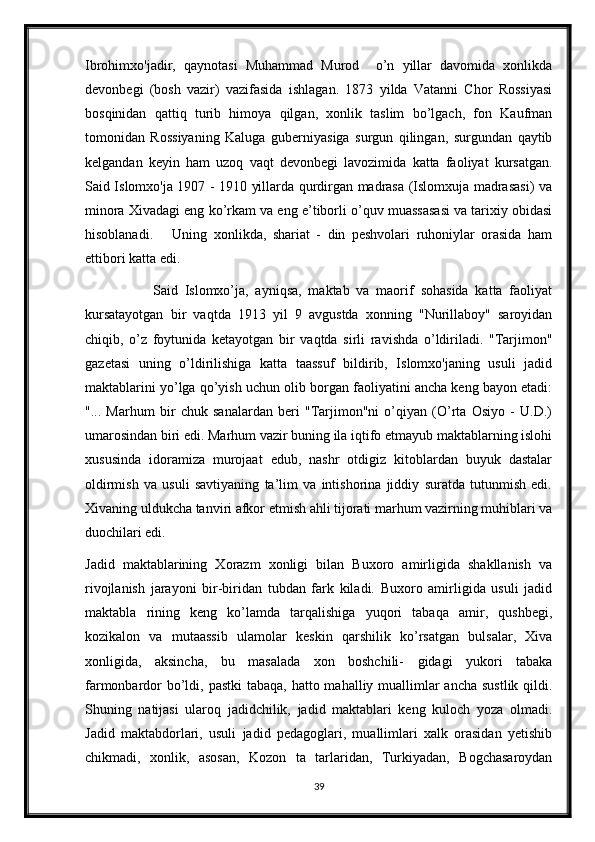 Ibrohimxo'jadir,   qaynotasi   Muhammad   Murod     o’n   yillar   davomida   xonlikda
devonbegi   (bosh   vazir)   vazifasida   ishlagan.   1873   yilda   Vatanni   Chor   Rossiyasi
bosqinidan   qattiq   turib   himoya   qilgan,   xonlik   taslim   bo’lgach,   fon   Kaufman
tomonidan   Rossiyaning   Kaluga   guberniyasiga   surgun   qilingan,   surgundan   qaytib
kelgandan   keyin   ham   uzoq   vaqt   devonbegi   lavozimida   katta   faoliyat   kursatgan.
Said Islomxo'ja 1907 - 1910 yillarda qurdirgan madrasa (Islomxuja madrasasi) va
minora Xivadagi eng ko’rkam va eng e’tiborli o’quv muassasasi va tarixiy obidasi
hisoblanadi.       Uning   xonlikda,   shariat   -   din   peshvolari   ruhoniylar   orasida   ham
ettibori katta edi.
                    Said   Islomxo’ja,   ayniqsa,   maktab   va   maorif   sohasida   katta   faoliyat
kursatayotgan   bir   vaqtda   1913   yil   9   avgustda   xonning   "Nurillaboy"   saroyidan
chiqib,   o’z   foytunida   ketayotgan   bir   vaqtda   sirli   ravishda   o’ldiriladi.   "Tarjimon"
gazetasi   uning   o’ldirilishiga   katta   taassuf   bildirib,   Islomxo'janing   usuli   jadid
maktablarini yo’lga qo’yish uchun olib borgan faoliyatini ancha keng bayon etadi:
"...   Marhum   bir   chuk   sanalardan   beri   "Tarjimon"ni   o’qiyan   (O’rta   Osiyo   -   U.D.)
umarosindan biri edi. Marhum vazir buning ila iqtifo etmayub maktablarning islohi
xususinda   idoramiza   murojaat   edub,   nashr   otdigiz   kitoblardan   buyuk   dastalar
oldirmish   va   usuli   savtiyaning   ta’lim   va   intishorina   jiddiy   suratda   tutunmish   edi.
Xivaning uldukcha tanviri afkor etmish ahli tijorati marhum vazirning muhiblari va
duochilari edi. 
Jadid   maktablarining   Xorazm   xonligi   bilan   Buxoro   amirligida   shakllanish   va
rivojlanish   jarayoni   bir-biridan   tubdan   fark   kiladi.   Buxoro   amirligida   usuli   jadid
maktabla   rining   keng   ko’lamda   tarqalishiga   yuqori   tabaqa   amir,   qushbegi,
kozikalon   va   mutaassib   ulamolar   keskin   qarshilik   ko’rsatgan   bulsalar,   Xiva
xonligida,   aksincha,   bu   masalada   xon   boshchili-   gidagi   yukori   tabaka
farmonbardor  bo’ldi, pastki  tabaqa, hatto mahalliy muallimlar  ancha sustlik qildi.
Shuning   natijasi   ularoq   jadidchilik,   jadid   maktablari   keng   kuloch   yoza   olmadi.
Jadid   maktabdorlari,   usuli   jadid   pedagoglari,   muallimlari   xalk   orasidan   yetishib
chikmadi,   xonlik,   asosan,   Kozon   ta   tarlaridan,   Turkiyadan,   Bogchasaroydan
39 