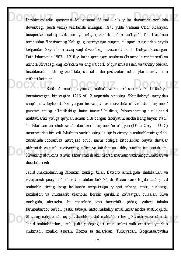 Ibrohimxo'jadir,   qaynotasi   Muhammad   Murod     o’n   yillar   davomida   xonlikda
devonbegi   (bosh   vazir)   vazifasida   ishlagan.   1873   yilda   Vatanni   Chor   Rossiyasi
bosqinidan   qattiq   turib   himoya   qilgan,   xonlik   taslim   bo’lgach,   fon   Kaufman
tomonidan   Rossiyaning   Kaluga   guberniyasiga   surgun   qilingan,   surgundan   qaytib
kelgandan   keyin   ham   uzoq   vaqt   devonbegi   lavozimida   katta   faoliyat   kursatgan.
Said Islomxo'ja 1907 - 1910 yillarda qurdirgan madrasa (Islomxuja madrasasi) va
minora Xivadagi eng ko’rkam va eng e’tiborli o’quv muassasasi va tarixiy obidasi
hisoblanadi.       Uning   xonlikda,   shariat   -   din   peshvolari   ruhoniylar   orasida   ham
ettibori katta edi.
                    Said   Islomxo’ja,   ayniqsa,   maktab   va   maorif   sohasida   katta   faoliyat
kursatayotgan   bir   vaqtda   1913   yil   9   avgustda   xonning   "Nurillaboy"   saroyidan
chiqib,   o’z   foytunida   ketayotgan   bir   vaqtda   sirli   ravishda   o’ldiriladi.   "Tarjimon"
gazetasi   uning   o’ldirilishiga   katta   taassuf   bildirib,   Islomxo'janing   usuli   jadid
maktablarini yo’lga qo’yish uchun olib borgan faoliyatini ancha keng bayon etadi:
"...   Marhum   bir   chuk   sanalardan   beri   "Tarjimon"ni   o’qiyan   (O’rta   Osiyo   -   U.D.)
umarosindan biri edi. Marhum vazir buning ila iqtifo etmayub maktablarning islohi
xususinda   idoramiza   murojaat   edub,   nashr   otdigiz   kitoblardan   buyuk   dastalar
oldirmish   va   usuli   savtiyaning   ta’lim   va   intishorina   jiddiy   suratda   tutunmish   edi.
Xivaning uldukcha tanviri afkor etmish ahli tijorati marhum vazirning muhiblari va
duochilari edi. 
Jadid   maktablarining   Xorazm   xonligi   bilan   Buxoro   amirligida   shakllanish   va
rivojlanish   jarayoni   bir-biridan   tubdan   fark   kiladi.   Buxoro   amirligida   usuli   jadid
maktabla   rining   keng   ko’lamda   tarqalishiga   yuqori   tabaqa   amir,   qushbegi,
kozikalon   va   mutaassib   ulamolar   keskin   qarshilik   ko’rsatgan   bulsalar,   Xiva
xonligida,   aksincha,   bu   masalada   xon   boshchili-   gidagi   yukori   tabaka
farmonbardor  bo’ldi, pastki  tabaqa, hatto mahalliy muallimlar  ancha sustlik qildi.
Shuning   natijasi   ularoq   jadidchilik,   jadid   maktablari   keng   kuloch   yoza   olmadi.
Jadid   maktabdorlari,   usuli   jadid   pedagoglari,   muallimlari   xalk   orasidan   yetishib
chikmadi,   xonlik,   asosan,   Kozon   ta   tarlaridan,   Turkiyadan,   Bogchasaroydan
39