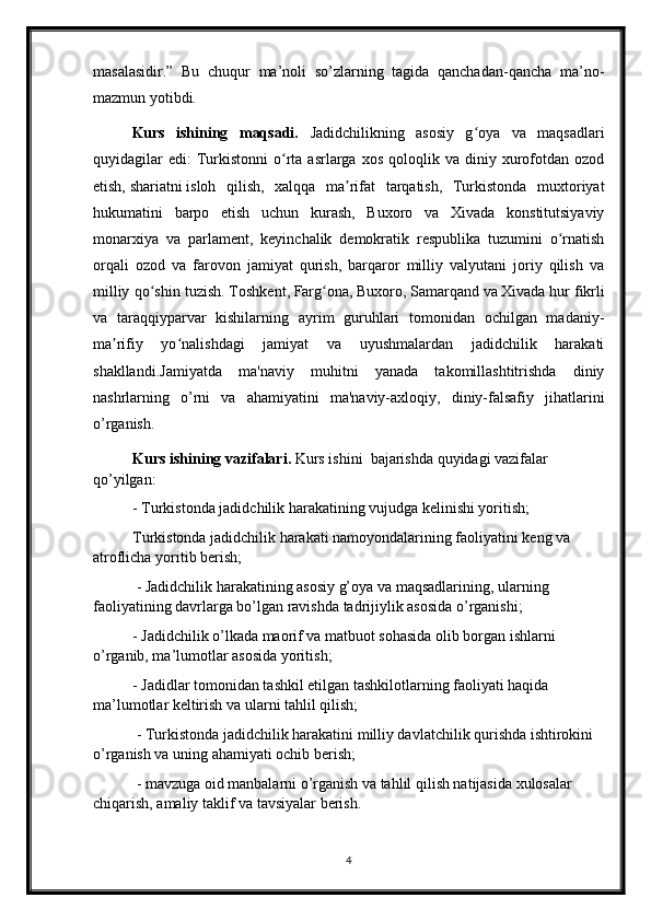 masalasidir.”   Bu   chuqur   ma’noli   so’zlarning   tagida   qanchadan-qancha   ma’no-
mazmun yotibdi.
Kurs   ishining   maqsadi.   Jadidchilikning   asosiy   g oya   va   maqsadlariʻ
quyidagilar  edi:  Turkistonni   o rta  asrlarga  xos   qoloqlik  va   diniy  xurofotdan   ozod	
ʻ
etish,   shariatni   isloh   qilish,   xalqqa   ma rifat   tarqatish,   Turkistonda   muxtoriyat	
ʼ
hukumatini   barpo   etish   uchun   kurash,   Buxoro   va   Xivada   konstitutsiyaviy
monarxiya   va   parlament,   keyinchalik   demokratik   respublika   tuzumini   o rnatish	
ʻ
orqali   ozod   va   farovon   jamiyat   qurish,   barqaror   milliy   valyutani   joriy   qilish   va
milliy qo shin tuzish.	
ʻ   Toshkent ,   Farg ona	ʻ ,   Buxoro ,   Samarqand   va   Xivada   hur fikrli
va   taraqqiyparvar   kishilarning   ayrim   guruhlari   tomonidan   ochilgan   madaniy-
ma rifiy   yo nalishdagi   jamiyat   va   uyushmalardan   jadidchilik   harakati	
ʼ ʻ
shakllandi. Jamiyatda   ma'naviy   muhitni   yanada   takomillashtitrishda   diniy
nashrlarning   o’rni   va   ahamiyatini   ma'naviy-axloqiy,   diniy-falsafiy   jihatlarini
o’rganish. 
Kurs ishining  vazifalari.   Kurs ishini   bajarishda  q uyidagi vazifalar 
qo’yilgan: 
- Turkistonda jadidchilik harakatining vujudga kelinishi yoritish; 
Turkistonda jadidchilik harakati namoyondalarining faoliyatini keng va 
atroflicha yoritib berish;
 - Jadidchilik harakatining asosiy g’oya va maqsadlarining, ularning 
faoliyatining davrlarga bo’lgan ravishda tadrijiylik asosida o’rganishi; 
- Jadidchilik o’lkada maorif va matbuot sohasida olib borgan ishlarni 
o’rganib, ma’lumotlar asosida yoritish;
- Jadidlar tomonidan tashkil etilgan tashkilotlarning faoliyati haqida 
ma’lumotlar keltirish va ularni tahlil qilish;
 - Turkistonda jadidchilik harakatini milliy davlatchilik qurishda ishtirokini 
o’rganish va uning ahamiyati ochib berish;
 - mavzuga oid manbalarni o’rganish va tahlil qilish natijasida xulosalar 
chiqarish, amaliy taklif va tavsiyalar berish.
4 