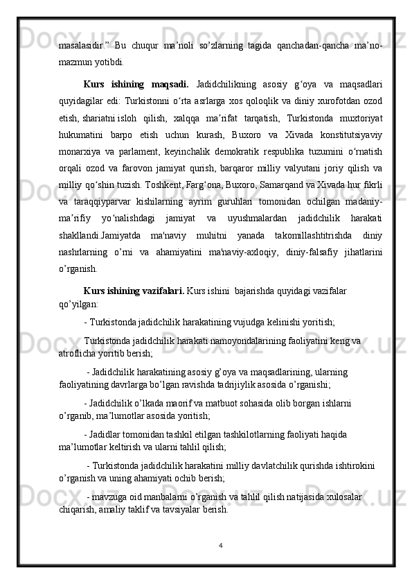 masalasidir.”   Bu   chuqur   ma’noli   so’zlarning   tagida   qanchadan-qancha   ma’no-
mazmun yotibdi.
Kurs   ishining   maqsadi.   Jadidchilikning   asosiy   g oya   va   maqsadlariʻ
quyidagilar  edi:  Turkistonni   o rta  asrlarga  xos   qoloqlik  va   diniy  xurofotdan   ozod	
ʻ
etish,   shariatni   isloh   qilish,   xalqqa   ma rifat   tarqatish,   Turkistonda   muxtoriyat	
ʼ
hukumatini   barpo   etish   uchun   kurash,   Buxoro   va   Xivada   konstitutsiyaviy
monarxiya   va   parlament,   keyinchalik   demokratik   respublika   tuzumini   o rnatish	
ʻ
orqali   ozod   va   farovon   jamiyat   qurish,   barqaror   milliy   valyutani   joriy   qilish   va
milliy qo shin tuzish.	
ʻ   Toshkent ,   Farg ona	ʻ ,   Buxoro ,   Samarqand   va   Xivada   hur fikrli
va   taraqqiyparvar   kishilarning   ayrim   guruhlari   tomonidan   ochilgan   madaniy-
ma rifiy   yo nalishdagi   jamiyat   va   uyushmalardan   jadidchilik   harakati	
ʼ ʻ
shakllandi. Jamiyatda   ma'naviy   muhitni   yanada   takomillashtitrishda   diniy
nashrlarning   o’rni   va   ahamiyatini   ma'naviy-axloqiy,   diniy-falsafiy   jihatlarini
o’rganish. 
Kurs ishining  vazifalari.   Kurs ishini   bajarishda  q uyidagi vazifalar 
qo’yilgan: 
- Turkistonda jadidchilik harakatining vujudga kelinishi yoritish; 
Turkistonda jadidchilik harakati namoyondalarining faoliyatini keng va 
atroflicha yoritib berish;
 - Jadidchilik harakatining asosiy g’oya va maqsadlarining, ularning 
faoliyatining davrlarga bo’lgan ravishda tadrijiylik asosida o’rganishi; 
- Jadidchilik o’lkada maorif va matbuot sohasida olib borgan ishlarni 
o’rganib, ma’lumotlar asosida yoritish;
- Jadidlar tomonidan tashkil etilgan tashkilotlarning faoliyati haqida 
ma’lumotlar keltirish va ularni tahlil qilish;
 - Turkistonda jadidchilik harakatini milliy davlatchilik qurishda ishtirokini 
o’rganish va uning ahamiyati ochib berish;
 - mavzuga oid manbalarni o’rganish va tahlil qilish natijasida xulosalar 
chiqarish, amaliy taklif va tavsiyalar berish.
4