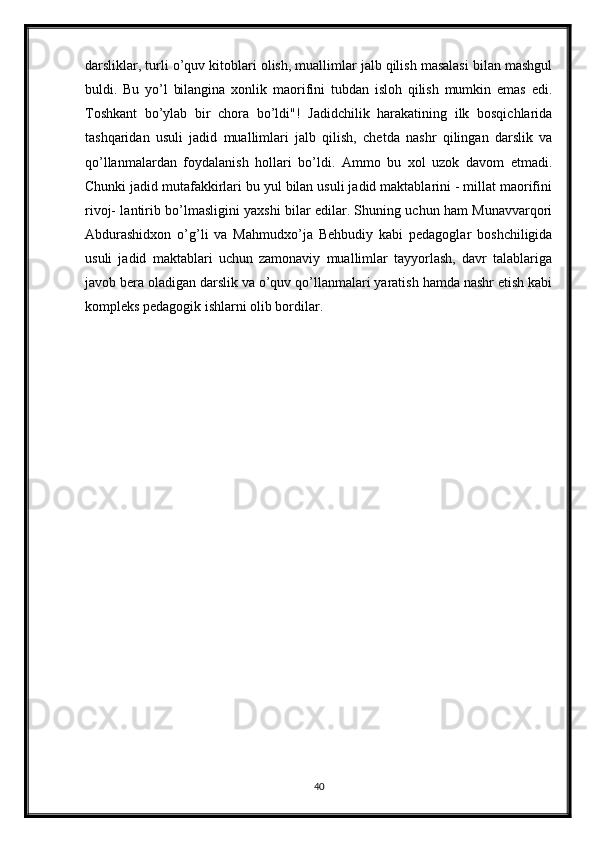 darsliklar, turli o’quv kitoblari olish, muallimlar jalb qilish masalasi bilan mashgul
buldi.   Bu   yo’l   bilangina   xonlik   maorifini   tubdan   isloh   qilish   mumkin   emas   edi.
Toshkant   bo’ylab   bir   chora   bo’ldi"!   Jadidchilik   harakatining   ilk   bosqichlarida
tashqaridan   usuli   jadid   muallimlari   jalb   qilish,   chetda   nashr   qilingan   darslik   va
qo’llanmalardan   foydalanish   hollari   bo’ldi.   Ammo   bu   xol   uzok   davom   etmadi.
Chunki jadid mutafakkirlari bu yul bilan usuli jadid maktablarini - millat maorifini
rivoj- lantirib bo’lmasligini yaxshi bilar edilar. Shuning uchun ham Munavvarqori
Abdurashidxon   o’g’li   va   Mahmudxo’ja   Behbudiy   kabi   pedagoglar   boshchiligida
usuli   jadid   maktablari   uchun   zamonaviy   muallimlar   tayyorlash,   davr   talablariga
javob bera oladigan darslik va o’quv qo’llanmalari yaratish hamda nashr etish kabi
kompleks pedagogik ishlarni olib bordilar.
40 