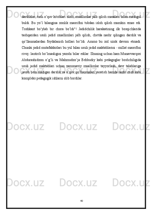 darsliklar, turli o’quv kitoblari olish, muallimlar jalb qilish masalasi bilan mashgul
buldi.   Bu   yo’l   bilangina   xonlik   maorifini   tubdan   isloh   qilish   mumkin   emas   edi.
Toshkant   bo’ylab   bir   chora   bo’ldi"!   Jadidchilik   harakatining   ilk   bosqichlarida
tashqaridan   usuli   jadid   muallimlari   jalb   qilish,   chetda   nashr   qilingan   darslik   va
qo’llanmalardan   foydalanish   hollari   bo’ldi.   Ammo   bu   xol   uzok   davom   etmadi.
Chunki jadid mutafakkirlari bu yul bilan usuli jadid maktablarini - millat maorifini
rivoj- lantirib bo’lmasligini yaxshi bilar edilar. Shuning uchun ham Munavvarqori
Abdurashidxon   o’g’li   va   Mahmudxo’ja   Behbudiy   kabi   pedagoglar   boshchiligida
usuli   jadid   maktablari   uchun   zamonaviy   muallimlar   tayyorlash,   davr   talablariga
javob bera oladigan darslik va o’quv qo’llanmalari yaratish hamda nashr etish kabi
kompleks pedagogik ishlarni olib bordilar.
40