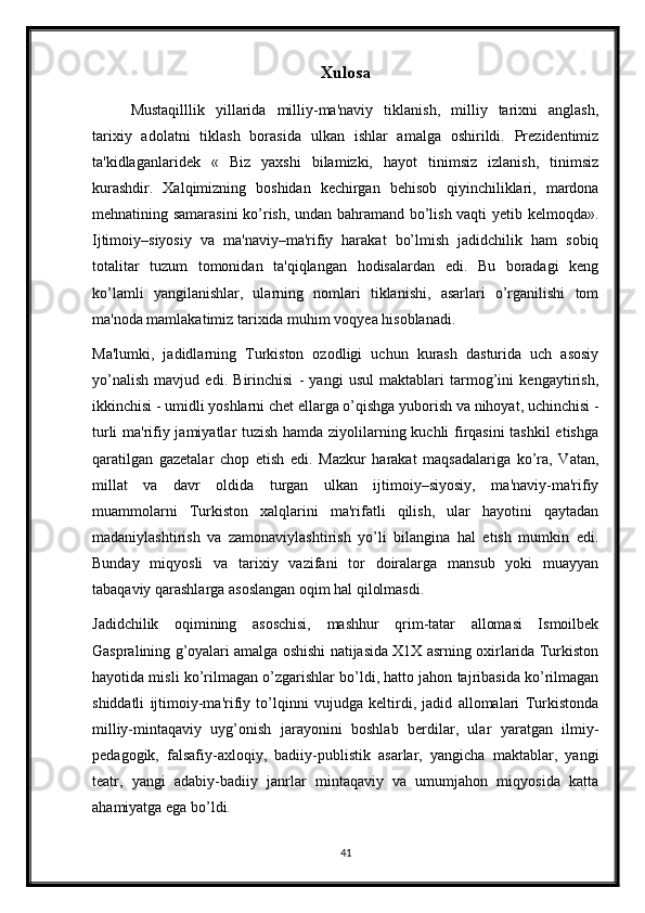 Xulosa
Mustaqilllik   yillarida   milliy-ma'naviy   tiklanish,   milliy   tarixni   anglash,
tarixiy   adolatni   tiklash   borasida   ulkan   ishlar   amalga   oshirildi.   Prezidentimiz
ta'kidlaganlaridek   «   Biz   yaxshi   bilamizki,   hayot   tinimsiz   izlanish,   tinimsiz
kurashdir.   Xalqimizning   boshidan   kechirgan   behisob   qiyinchiliklari,   mardona
mehnatining samarasini  ko’rish, undan bahramand bo’lish vaqti yetib kelmoqda».
Ijtimoiy–siyosiy   va   ma'naviy–ma'rifiy   harakat   bo’lmish   jadidchilik   ham   sobiq
totalitar   tuzum   tomonidan   ta'qiqlangan   hodisalardan   edi.   Bu   boradagi   keng
ko’lamli   yangilanishlar,   ularning   nomlari   tiklanishi,   asarlari   o’rganilishi   tom
ma'noda mamlakatimiz tarixida muhim voqyea hisoblanadi.
Ma'lumki,   jadidlarning   Turkiston   ozodligi   uchun   kurash   dasturida   uch   asosiy
yo’nalish   mavjud   edi.   Birinchisi   -   yangi   usul   maktablari   tarmog’ini   kengaytirish,
ikkinchisi - umidli yoshlarni chet ellarga o’qishga yuborish va nihoyat, uchinchisi -
turli ma'rifiy jamiyatlar tuzish hamda ziyolilarning kuchli firqasini tashkil etishga
qaratilgan   gazetalar   chop   etish   edi.   Mazkur   harakat   maqsadalariga   ko’ra,   Vatan,
millat   va   davr   oldida   turgan   ulkan   ijtimoiy–siyosiy,   ma'naviy-ma'rifiy
muammolarni   Turkiston   xalqlarini   ma'rifatli   qilish,   ular   hayotini   qaytadan
madaniylashtirish   va   zamonaviylashtirish   yo’li   bilangina   hal   etish   mumkin   edi.
Bunday   miqyosli   va   tarixiy   vazifani   tor   doiralarga   mansub   yoki   muayyan
tabaqaviy qarashlarga asoslangan oqim hal qilolmasdi.
Jadidchilik   oqimining   asoschisi,   mashhur   qrim-tatar   allomasi   Ismoilbek
Gaspralining g’oyalari amalga oshishi natijasida X1X asrning oxirlarida Turkiston
hayotida misli ko’rilmagan o’zgarishlar bo’ldi, hatto jahon tajribasida ko’rilmagan
shiddatli   ijtimoiy-ma'rifiy   to’lqinni   vujudga   keltirdi,   jadid   allomalari   Turkistonda
milliy-mintaqaviy   uyg’onish   jarayonini   boshlab   berdilar,   ular   yaratgan   ilmiy-
pedagogik,   falsafiy-axloqiy,   badiiy-publistik   asarlar,   yangicha   maktablar,   yangi
teatr,   yangi   adabiy-badiiy   janrlar   mintaqaviy   va   umumjahon   miqyosida   katta
ahamiyatga ega bo’ldi.
41