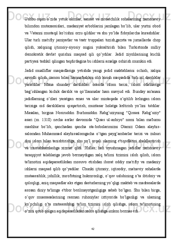 Ushbu   oqim   o’zida   yetuk   olimlar,   sanoat   va   ziroatchilik   sohalarining   zamonaviy
bilimdon   mutaxassislari,   madaniyat   arboblarini   jamlagan   bo’lib,   ular   yurtni   obod
va Vatanni mustaqil ko’rishni orzu qildilar va shu yo’lda fidoyilarcha kurashdilar.
Ular   turli   ma'rifiy   jamiyatlar   va   teatr   truppalari   tuzish,gazeta   va   jurnallarda   chop
qilish,   xalqning   ijtimoiy-siyosiy   ongini   yuksaltirish   bilan   Turkistonda   milliy
demokratik   davlat   qurishni   maqsad   qili   qo’ydilar.   Jadid   ziyolilarining   kuchli
partiyasi tashkil qilingan taqdirdagina bu ishlarni amalga oshirish mumkin edi.
Jadid   mualliflar   maqsadlariga   yetishda   yangi   jadid   maktablarini   ochish,   xalqni
savodli qilish, zamon bilan hamnafaslikni olib kirish maqsadida turli xil darsliklar
yaratdilar.   Mana   shunday   darsliklari   orasida   islom   tarixi,   islom   odablariga
bag’ishlangan   kichik   darslik   va   qo’llanmalar   ham   mavjud   edi.   Bunday   an'anani
jadidlarning   o’zlari   yaratgan   emas   va   ular   mintaqada   o’qitilib   kelingan   islom
tarixiga   oid   darsliklarni   qisqartirish,   muxtasar   holatga   keltirish   yo’lini   tutdilar.
Masalan,   birgina   Nosiruddin   Burhoniddin   Rabg’uziyning   "Qissasi   Rabg’uziy"
asari   (m.   1310)   necha   asrlar   davomida   "Qisas   ul-anbiyo"   nomi   bilan   ma'lumu
mashhur   bo’lib,   qanchadan   qancha   ota-bobolarimizni   Otamiz   Odam   alayhis-
salomdan   Muhammad   alayhissalomgacha   o’tgan   payg’ambarlar   tarixi   va   zuhuri
dini  islom  bilan tanishtirishga, shu  yo’l  orqali  ularning e'tiqodlarini  shakllantirish
va   mustahkamlashga   xizmat   qildi.   Xullas,   hali   uyushmagan   jadidlar   zamonaviy
taraqqiyot   talablariga   javob   bermaydigan   xalq   ta'limi   tizimini   isloh   qilish,   islom
ta'limotini   aqidaparastlikdan   mosuvo   etishdan   iborat   oddiy   ma'rifiy   va   madaniy
ishlarni   maqsad   qilib   qo’yadilar.   Chunki   ijtimoiy,   iqtisodiy,   ma'naviy   sohalarda
mutaassiblik,   johillik,  xurofotning   hukmronligi,   o’quv   uslubining  o’ta   ibtidoiy   va
qoloqligi, aniq maqsadlar aks etgan dasturlarning yo’qligi maktab va madrasalarda
asosan   diniy   ta'limga   e'tibor   berilmayotganligiga   sabab   bo’lgan.   Shu   bilan   birga,
o’quv   muassasalarining   rasman   ruhoniylar   ixtiyorida   bo’lganligi   va   ularning
ko’pchiligi   o’ta   mutaassibligi   ta'lim   tizimini   isloh   qilishga,   islom   ta'limotining
o’zini qotib qolgan aqidaparaslikdan xalos qilishga imkon bermas edi.
42 