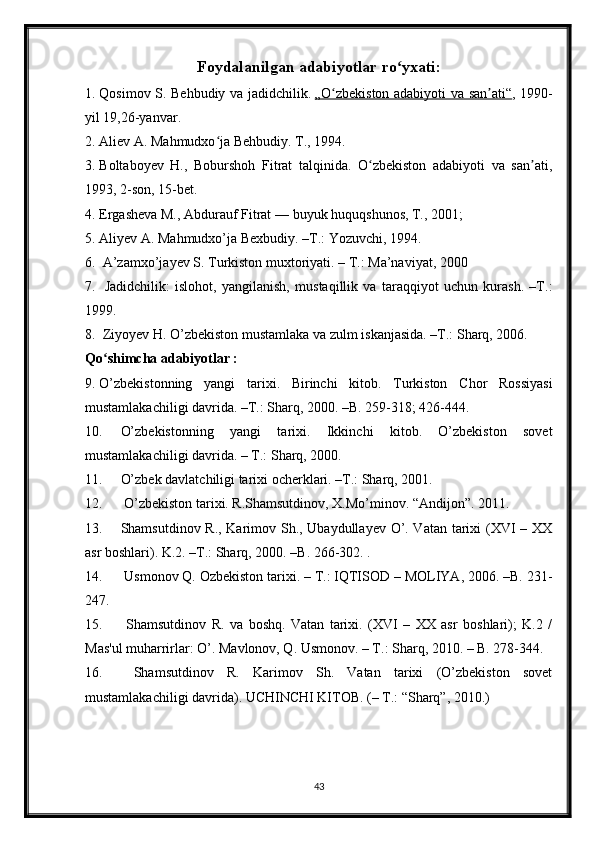 Foydalanilgan adabiyotlar ro yxati:ʻ
1. Qosimov S. Behbudiy va jadidchilik.   „O zbekiston adabiyoti va san ati“	
ʻ ʼ , 1990-
yil 19,26-yanvar.
2. Aliev A. Mahmudxo ja Behbudiy. T., 1994.	
ʻ
3. Boltaboyev   H.,   Boburshoh   Fitrat   talqinida.   O zbekiston   adabiyoti   va   san ati,	
ʻ ʼ
1993, 2-son, 15-bet.
4. Ergasheva M., Abdurauf Fitrat   — buyuk huquqshunos, T., 2001;
5. Aliyev A. Mahmudxo’ja Bexbudiy. –T.: Yozuvchi, 1994. 
6.  A’zamxo’jayev S. Turkiston muxtoriyati. – T.: Ma’naviyat, 2000 
7.   Jadidchilik:   islohot,   yangilanish,   mustaqillik   va   taraqqiyot   uchun   kurash.   –T.:
1999.
8.  Ziyoyev H. O’zbekiston mustamlaka va zulm iskanjasida. –T.: Sharq, 2006. 
Qo shimcha adabiyotlar :	
ʻ
9. O’zbekistonning   yangi   tarixi.   Birinchi   kitob.   Turkiston   Chor   Rossiyasi
mustamlakachiligi davrida. –T.: Sharq, 2000. –B. 259-318; 426-444. 
10. O’zbekistonning   yangi   tarixi.   Ikkinchi   kitob.   O’zbekiston   sovet
mustamlakachiligi davrida. – T.: Sharq, 2000. 
11. O’zbek davlatchiligi tarixi ocherklari. –T.: Sharq, 2001. 
12.  O’zbekiston tarixi. R.Shamsutdinov, X.Mo’minov. “Andijon”. 2011.
13. Shamsutdinov R., Karimov Sh., Ubaydullayev O’. Vatan tarixi (XVI – XX
asr boshlari). K.2. –T.: Sharq, 2000. –B. 266-302. . 
14.  Usmonov Q. Ozbekiston tarixi. – T.: IQTISOD – MOLIYA, 2006. –B. 231-
247. 
15.   Shamsutdinov   R.   va   boshq.   Vatan   tarixi.   (XVI   –   XX   asr   boshlari);   K.2   /
Mas'ul muharrirlar: O’. Mavlonov, Q. Usmonov. – T.: Sharq, 2010. – B. 278-344.
16.   Shamsutdinov   R.   Karimov   Sh.   Vatan   tarixi   (O’zbekiston   sovet
mustamlakachiligi davrida). UCHINCHI KITOB. (– T.: “Sharq”, 2010.)
43