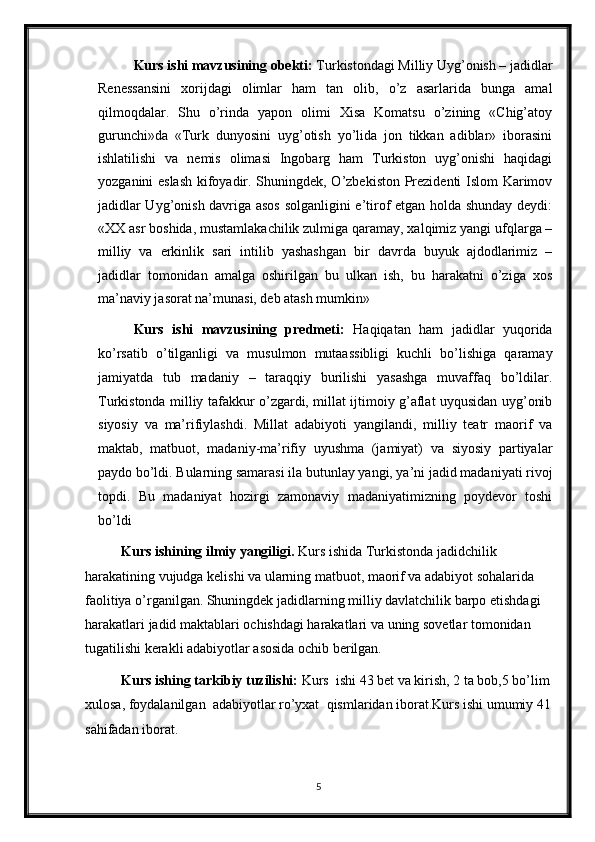 Kurs ishi mavzusining obekti:  Turkistondagi Milliy Uyg’onish – jadidlar
Renessansini   xorijdagi   olimlar   ham   tan   olib,   o’z   asarlarida   bunga   amal
qilmoqdalar.   Shu   o’rinda   yapon   olimi   Xisa   Komatsu   o’zining   «Chig’atoy
gurunchi»da   «Turk   dunyosini   uyg’otish   yo’lida   jon   tikkan   adiblar»   iborasini
ishlatilishi   va   nemis   olimasi   Ingobarg   ham   Turkiston   uyg’onishi   haqidagi
yozganini eslash  kifoyadir. Shuningdek, O’zbekiston Prezidenti Islom Karimov
jadidlar Uyg’onish davriga asos  solganligini e’tirof etgan holda shunday deydi:
«XX asr boshida, mustamlakachilik zulmiga qaramay, xalqimiz yangi ufqlarga –
milliy   va   erkinlik   sari   intilib   yashashgan   bir   davrda   buyuk   ajdodlarimiz   –
jadidlar   tomonidan   amalga   oshirilgan   bu   ulkan   ish,   bu   harakatni   o’ziga   xos
ma’naviy jasorat na’munasi, deb atash mumkin»
Kurs   ishi   mavzusining   predmeti:   Haqiqatan   ham   jadidlar   yuqorida
ko’rsatib   o’tilganligi   va   musulmon   mutaassibligi   kuchli   bo’lishiga   qaramay
jamiyatda   tub   madaniy   –   taraqqiy   burilishi   yasashga   muvaffaq   bo’ldilar.
Turkistonda milliy tafakkur o’zgardi, millat ijtimoiy g’aflat uyqusidan uyg’onib
siyosiy   va   ma’rifiylashdi.   Millat   adabiyoti   yangilandi,   milliy   teatr   maorif   va
maktab,   matbuot,   madaniy-ma’rifiy   uyushma   (jamiyat)   va   siyosiy   partiyalar
paydo bo’ldi. Bularning samarasi ila butunlay yangi, ya’ni jadid madaniyati rivoj
topdi.   Bu   madaniyat   hozirgi   zamonaviy   madaniyatimizning   poydevor   toshi
bo’ldi
Kurs ishining  ilmiy yangiligi.  Kurs ishida Turkistonda jadidchilik 
harakatining vujudga kelishi va ularning matbuot, maorif va adabiyot sohalarida 
faolitiya o’rganilgan. Shuningdek jadidlarning milliy davlatchilik barpo etishdagi 
harakatlari  jadid maktablari ochishdagi harakatlari va  uning sovetlar tomonidan 
tugatilishi kerakli adabiyotlar asosida ochib berilgan.
Kurs ishi ng tarkibiy  tuzilishi:  Kurs    ishi  43 bet va kirish,  2  ta  bob , 5 bo’lim
xulosa, foydalanilgan  adabiyotlar ro’yxat    qismlaridan  iborat . Kurs ishi umumiy 41
sahifadan iborat.
5