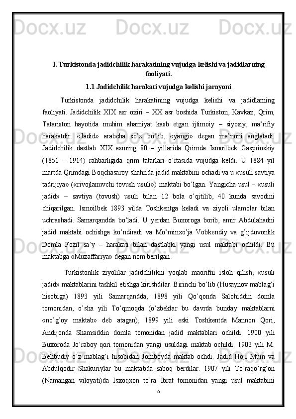 I. Turkistonda jadidchilik harakatining vujudga kelishi va jadidlarning
faoliyati.
1.1 Jadidchilik harakati vujudga kelishi jarayoni
Turkistonda   jadidchilik   harakatining   vujudga   kelishi   va   jadidlarning
faoliyati.   Jadidchilik   XIX   asr   oxiri   –   XX   asr   boshida   Turkiston,   Kavkaz,   Qrim,
Tatariston   hayotida   muhim   ahamiyat   kasb   etgan   ijtimoiy   –   siyosiy,   ma’rifiy
harakatdir.   «Jadid»   arabcha   so’z   bo’lib,   «yangi»   degan   ma’noni   anglatadi.
Jadidchilik   dastlab   XIX   asrning   80   –   yillarida   Qrimda   Ismoilbek   Gasprinskiy
(1851   –   1914)   rahbarligida   qrim   tatarlari   o’rtasida   vujudga   keldi.   U   1884   yil
martda Qrimdagi Boqchasaroy shahrida jadid maktabini ochadi va u «usuli savtiya
tadrijiya» («rivojlanuvchi tovush usuli») maktabi bo’lgan. Yangicha usul – «usuli
jadid»   –   savtiya   (tovush)   usuli   bilan   12   bola   o’qitilib,   40   kunda   savodini
chiqarilgan.   Ismoilbek   1893   yilda   Toshkentga   keladi   va   ziyoli   ulamolar   bilan
uchrashadi.   Samarqandda   bo’ladi.   U   yerdan   Buxoroga   borib,   amir   Abdulahadni
jadid   maktabi   ochishga   ko’ndiradi   va   Mo’minxo’ja   Vobkendiy   va   g’ijduvonlik
Domla   Fozil   sa’y   –   harakati   bilan   dastlabki   yangi   usul   maktabi   ochildi.   Bu
maktabga «Muzaffariya» degan nom berilgan .
  Turkistonlik   ziyolilar   jadidchilikni   yoqlab   maorifni   isloh   qilish,   «usuli
jadid» maktablarini tashkil etishga kirishdilar. Birinchi bo’lib (Husaynov mablag’i
hisobiga)   1893   yili   Samarqandda,   1898   yili   Qo’qonda   Salohiddin   domla
tomonidan,   o’sha   yili   To’qmoqda   (o’zbeklar   bu   davrda   bunday   maktablarni
«no’g’oy   maktab»   deb   atagan),   1899   yili   eski   Toshkentda   Mannon   Qori,
Andijonda   Shamsiddin   domla   tomonidan   jadid   maktablari   ochildi.   1900   yili
Buxoroda   Jo’raboy   qori   tomonidan   yangi   usuldagi   maktab   ochildi.   1903   yili   M.
Behbudiy   o’z   mablag’i   hisobidan   Jomboyda   maktab   ochdi.   Jadid   Hoji   Muin   va
Abdulqodir   Shakuriylar   bu   maktabda   saboq   berdilar.   1907   yili   To’raqo’rg’on
(Namangan   viloyati)da   Isxoqxon   to’ra   Ibrat   tomonidan   yangi   usul   maktabini
6
