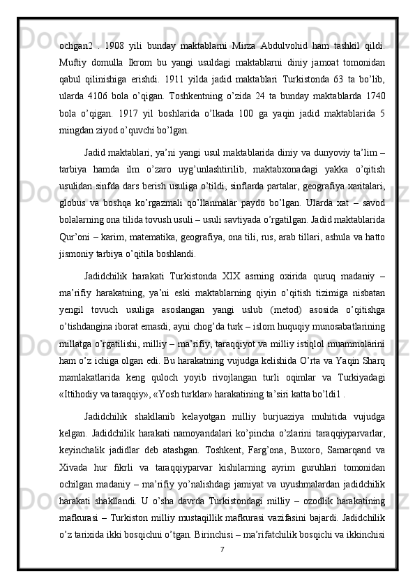 ochgan2   .   1908   yili   bunday   maktablarni   Mirza   Abdulvohid   ham   tashkil   qildi.
Muftiy   domulla   Ikrom   bu   yangi   usuldagi   maktablarni   diniy   jamoat   tomonidan
qabul   qilinishiga   erishdi.   1911   yilda   jadid   maktablari   Turkistonda   63   ta   bo’lib,
ularda   4106   bola   o’qigan.   Toshkentning   o’zida   24   ta   bunday   maktablarda   1740
bola   o’qigan.   1917   yil   boshlarida   o’lkada   100   ga   yaqin   jadid   maktablarida   5
mingdan ziyod o’quvchi bo’lgan. 
Jadid maktablari, ya’ni yangi usul maktablarida diniy va dunyoviy ta’lim –
tarbiya   hamda   ilm   o’zaro   uyg’unlashtirilib,   maktabxonadagi   yakka   o’qitish
usulidan sinfda dars berish usuliga o’tildi, sinflarda partalar, geografiya xaritalari,
globus   va   boshqa   ko’rgazmali   qo’llanmalar   paydo   bo’lgan.   Ularda   xat   –   savod
bolalarning ona tilida tovush usuli – usuli savtiyada o’rgatilgan. Jadid maktablarida
Qur’oni – karim, matematika, geografiya, ona tili, rus, arab tillari, ashula va hatto
jismoniy tarbiya o’qitila boshlandi. 
Jadidchilik   harakati   Turkistonda   XIX   asrning   oxirida   quruq   madaniy   –
ma’rifiy   harakatning,   ya’ni   eski   maktablarning   qiyin   o’qitish   tizimiga   nisbatan
yengil   tovuch   usuliga   asoslangan   yangi   uslub   (metod)   asosida   o’qitishga
o’tishdangina iborat emasdi, ayni chog’da turk – islom huquqiy munosabatlarining
millatga o’rgatilishi, milliy – ma’rifiy, taraqqiyot va milliy istiqlol muammolarini
ham o’z ichiga olgan edi. Bu harakatning vujudga kelishida O’rta va Yaqin Sharq
mamlakatlarida   keng   quloch   yoyib   rivojlangan   turli   oqimlar   va   Turkiyadagi
«Ittihodiy va taraqqiy», «Yosh turklar» harakatining ta’siri katta bo’ldi1 . 
Jadidchilik   shakllanib   kelayotgan   milliy   burjuaziya   muhitida   vujudga
kelgan.   Jadidchilik   harakati   namoyandalari   ko’pincha   o’zlarini   taraqqiyparvarlar,
keyinchalik   jadidlar   deb   atashgan.   Toshkent,   Farg’ona,   Buxoro,   Samarqand   va
Xivada   hur   fikrli   va   taraqqiyparvar   kishilarning   ayrim   guruhlari   tomonidan
ochilgan   madaniy   –   ma’rifiy   yo’nalishdagi   jamiyat   va   uyushmalardan   jadidchilik
harakati   shakllandi.   U   o’sha   davrda   Turkistondagi   milliy   –   ozodlik   harakatining
mafkurasi  –  Turkiston  milliy  mustaqillik mafkurasi   vazifasini  bajardi.  Jadidchilik
o’z tarixida ikki bosqichni o’tgan. Birinchisi – ma’rifatchilik bosqichi va ikkinchisi
7 