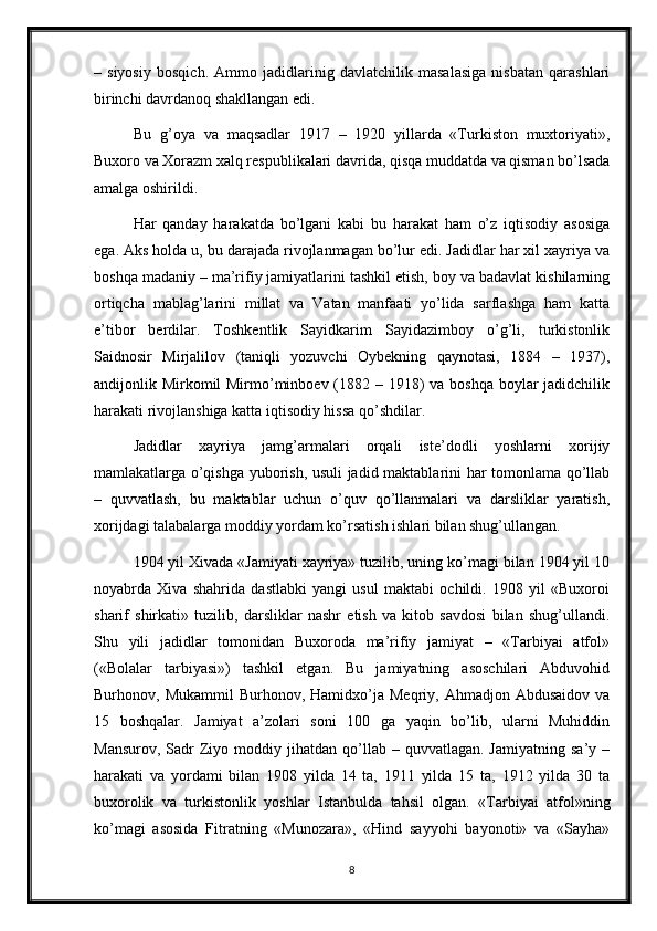 –   siyosiy   bosqich.   Ammo   jadidlarinig   davlatchilik   masalasiga   nisbatan   qarashlari
birinchi davrdanoq shakllangan edi.
Bu   g’oya   va   maqsadlar   1917   –   1920   yillarda   «Turkiston   muxtoriyati»,
Buxoro va Xorazm xalq respublikalari davrida, qisqa muddatda va qisman bo’lsada
amalga oshirildi.
Har   qanday   harakatda   bo’lgani   kabi   bu   harakat   ham   o’z   iqtisodiy   asosiga
ega. Aks holda u, bu darajada rivojlanmagan bo’lur edi. Jadidlar har xil xayriya va
boshqa madaniy – ma’rifiy jamiyatlarini tashkil etish, boy va badavlat kishilarning
ortiqcha   mablag’larini   millat   va   Vatan   manfaati   yo’lida   sarflashga   ham   katta
e’tibor   berdilar.   Toshkentlik   Sayidkarim   Sayidazimboy   o’g’li,   turkistonlik
Saidnosir   Mirjalilov   (taniqli   yozuvchi   Oybekning   qaynotasi,   1884   –   1937),
andijonlik Mirkomil Mirmo’minboev (1882 – 1918) va boshqa boylar jadidchilik
harakati rivojlanshiga katta iqtisodiy hissa qo’shdilar.
Jadidlar   xayriya   jamg’armalari   orqali   iste’dodli   yoshlarni   xorijiy
mamlakatlarga o’qishga yuborish, usuli jadid maktablarini har tomonlama qo’llab
–   quvvatlash,   bu   maktablar   uchun   o’quv   qo’llanmalari   va   darsliklar   yaratish,
xorijdagi talabalarga moddiy yordam ko’rsatish ishlari bilan shug’ullangan.
1904 yil Xivada «Jamiyati xayriya» tuzilib, uning ko’magi bilan 1904 yil 10
noyabrda   Xiva   shahrida   dastlabki   yangi   usul   maktabi   ochildi.   1908   yil   «Buxoroi
sharif   shirkati»   tuzilib,   darsliklar   nashr   etish   va   kitob   savdosi   bilan   shug’ullandi.
Shu   yili   jadidlar   tomonidan   Buxoroda   ma’rifiy   jamiyat   –   «Tarbiyai   atfol»
(«Bolalar   tarbiyasi»)   tashkil   etgan.   Bu   jamiyatning   asoschilari   Abduvohid
Burhonov,  Mukammil  Burhonov,  Hamidxo’ja  Meqriy,  Ahmadjon  Abdusaidov   va
15   boshqalar.   Jamiyat   a’zolari   soni   100   ga   yaqin   bo’lib,   ularni   Muhiddin
Mansurov,   Sadr  Ziyo  moddiy  jihatdan  qo’llab  –  quvvatlagan.  Jamiyatning   sa’y  –
harakati   va   yordami   bilan   1908   yilda   14   ta,   1911   yilda   15   ta,   1912   yilda   30   ta
buxorolik   va   turkistonlik   yoshlar   Istanbulda   tahsil   olgan.   «Tarbiyai   atfol»ning
ko’magi   asosida   Fitratning   «Munozara»,   «Hind   sayyohi   bayonoti»   va   «Sayha»
8