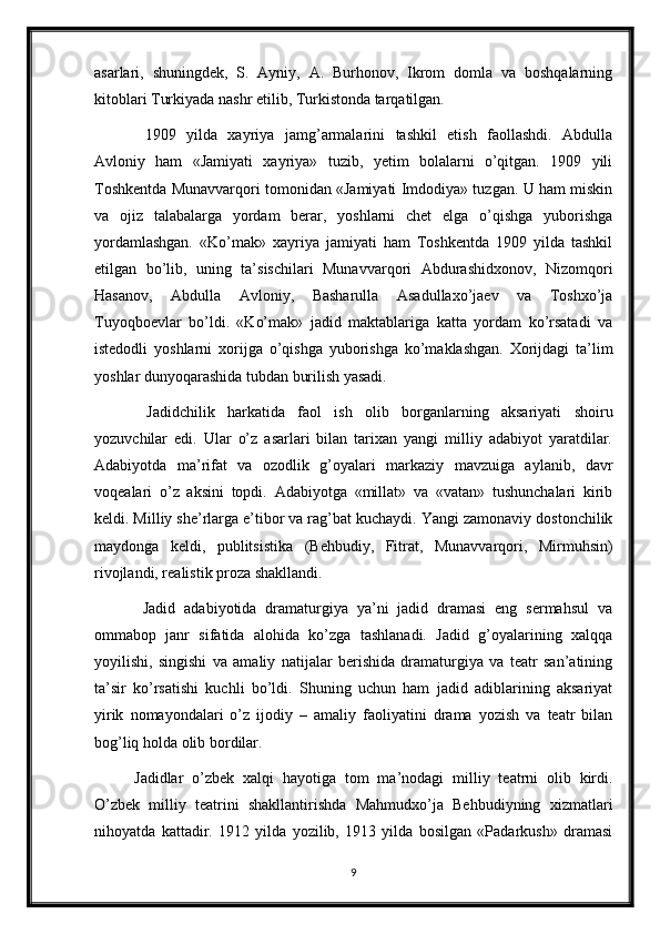 asarlari,   shuningdek,   S.   Ayniy,   A.   Burhonov,   Ikrom   domla   va   boshqalarning
kitoblari Turkiyada nashr etilib, Turkistonda tarqatilgan.
  1909   yilda   xayriya   jamg’armalarini   tashkil   etish   faollashdi.   Abdulla
Avloniy   ham   «Jamiyati   xayriya»   tuzib,   yetim   bolalarni   o’qitgan.   1909   yili
Toshkentda Munavvarqori tomonidan «Jamiyati Imdodiya» tuzgan. U ham miskin
va   ojiz   talabalarga   yordam   berar,   yoshlarni   chet   elga   o’qishga   yuborishga
yordamlashgan.   «Ko’mak»   xayriya   jamiyati   ham   Toshkentda   1909   yilda   tashkil
etilgan   bo’lib,   uning   ta’sischilari   Munavvarqori   Abdurashidxonov,   Nizomqori
Hasanov,   Abdulla   Avloniy,   Basharulla   Asadullaxo’jaev   va   Toshxo’ja
Tuyoqboevlar   bo’ldi.   «Ko’mak»   jadid   maktablariga   katta   yordam   ko’rsatadi   va
istedodli   yoshlarni   xorijga   o’qishga   yuborishga   ko’maklashgan.   Xorijdagi   ta’lim
yoshlar dunyoqarashida tubdan burilish yasadi.
  Jadidchilik   harkatida   faol   ish   olib   borganlarning   aksariyati   shoiru
yozuvchilar   edi.   Ular   o’z   asarlari   bilan   tarixan   yangi   milliy   adabiyot   yaratdilar.
Adabiyotda   ma’rifat   va   ozodlik   g’oyalari   markaziy   mavzuiga   aylanib,   davr
voqealari   o’z   aksini   topdi.   Adabiyotga   «millat»   va   «vatan»   tushunchalari   kirib
keldi. Milliy she’rlarga e’tibor va rag’bat kuchaydi. Yangi zamonaviy dostonchilik
maydonga   keldi,   publitsistika   (Behbudiy,   Fitrat,   Munavvarqori,   Mirmuhsin)
rivojlandi, realistik proza shakllandi.
  Jadid   adabiyotida   dramaturgiya   ya’ni   jadid   dramasi   eng   sermahsul   va
ommabop   janr   sifatida   alohida   ko’zga   tashlanadi.   Jadid   g’oyalarining   xalqqa
yoyilishi,   singishi   va   amaliy   natijalar   berishida   dramaturgiya   va   teatr   san’atining
ta’sir   ko’rsatishi   kuchli   bo’ldi.   Shuning   uchun   ham   jadid   adiblarining   aksariyat
yirik   nomayondalari   o’z   ijodiy   –   amaliy   faoliyatini   drama   yozish   va   teatr   bilan
bog’liq holda olib bordilar.
Jadidlar   o’zbek   xalqi   hayotiga   tom   ma’nodagi   milliy   teatrni   olib   kirdi.
O’zbek   milliy   teatrini   shakllantirishda   Mahmudxo’ja   Behbudiyning   xizmatlari
nihoyatda   kattadir.   1912   yilda   yozilib,   1913   yilda   bosilgan   «Padarkush»   dramasi
9 