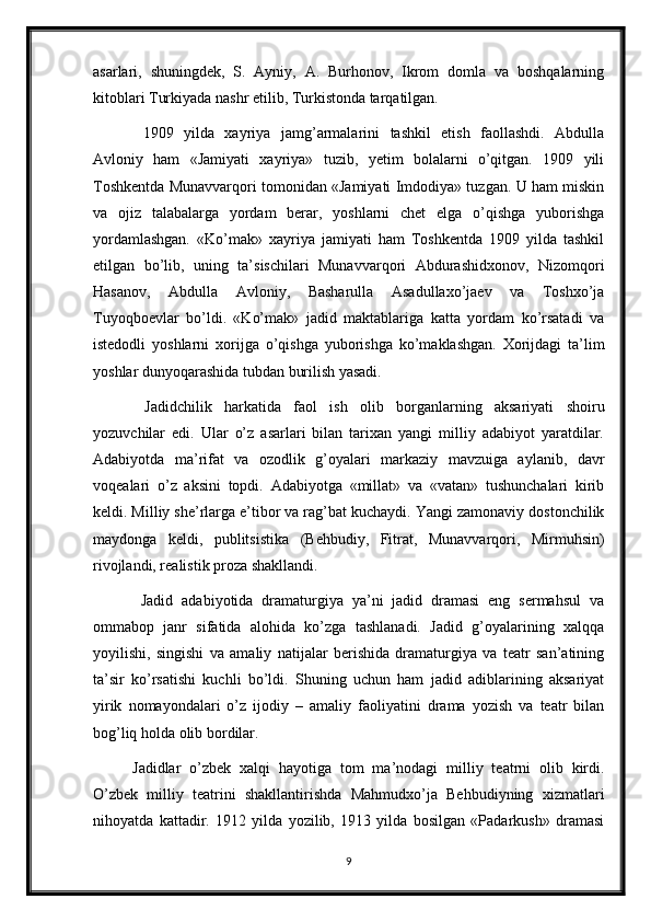 asarlari,   shuningdek,   S.   Ayniy,   A.   Burhonov,   Ikrom   domla   va   boshqalarning
kitoblari Turkiyada nashr etilib, Turkistonda tarqatilgan.
  1909   yilda   xayriya   jamg’armalarini   tashkil   etish   faollashdi.   Abdulla
Avloniy   ham   «Jamiyati   xayriya»   tuzib,   yetim   bolalarni   o’qitgan.   1909   yili
Toshkentda Munavvarqori tomonidan «Jamiyati Imdodiya» tuzgan. U ham miskin
va   ojiz   talabalarga   yordam   berar,   yoshlarni   chet   elga   o’qishga   yuborishga
yordamlashgan.   «Ko’mak»   xayriya   jamiyati   ham   Toshkentda   1909   yilda   tashkil
etilgan   bo’lib,   uning   ta’sischilari   Munavvarqori   Abdurashidxonov,   Nizomqori
Hasanov,   Abdulla   Avloniy,   Basharulla   Asadullaxo’jaev   va   Toshxo’ja
Tuyoqboevlar   bo’ldi.   «Ko’mak»   jadid   maktablariga   katta   yordam   ko’rsatadi   va
istedodli   yoshlarni   xorijga   o’qishga   yuborishga   ko’maklashgan.   Xorijdagi   ta’lim
yoshlar dunyoqarashida tubdan burilish yasadi.
  Jadidchilik   harkatida   faol   ish   olib   borganlarning   aksariyati   shoiru
yozuvchilar   edi.   Ular   o’z   asarlari   bilan   tarixan   yangi   milliy   adabiyot   yaratdilar.
Adabiyotda   ma’rifat   va   ozodlik   g’oyalari   markaziy   mavzuiga   aylanib,   davr
voqealari   o’z   aksini   topdi.   Adabiyotga   «millat»   va   «vatan»   tushunchalari   kirib
keldi. Milliy she’rlarga e’tibor va rag’bat kuchaydi. Yangi zamonaviy dostonchilik
maydonga   keldi,   publitsistika   (Behbudiy,   Fitrat,   Munavvarqori,   Mirmuhsin)
rivojlandi, realistik proza shakllandi.
  Jadid   adabiyotida   dramaturgiya   ya’ni   jadid   dramasi   eng   sermahsul   va
ommabop   janr   sifatida   alohida   ko’zga   tashlanadi.   Jadid   g’oyalarining   xalqqa
yoyilishi,   singishi   va   amaliy   natijalar   berishida   dramaturgiya   va   teatr   san’atining
ta’sir   ko’rsatishi   kuchli   bo’ldi.   Shuning   uchun   ham   jadid   adiblarining   aksariyat
yirik   nomayondalari   o’z   ijodiy   –   amaliy   faoliyatini   drama   yozish   va   teatr   bilan
bog’liq holda olib bordilar.
Jadidlar   o’zbek   xalqi   hayotiga   tom   ma’nodagi   milliy   teatrni   olib   kirdi.
O’zbek   milliy   teatrini   shakllantirishda   Mahmudxo’ja   Behbudiyning   xizmatlari
nihoyatda   kattadir.   1912   yilda   yozilib,   1913   yilda   bosilgan   «Padarkush»   dramasi
9