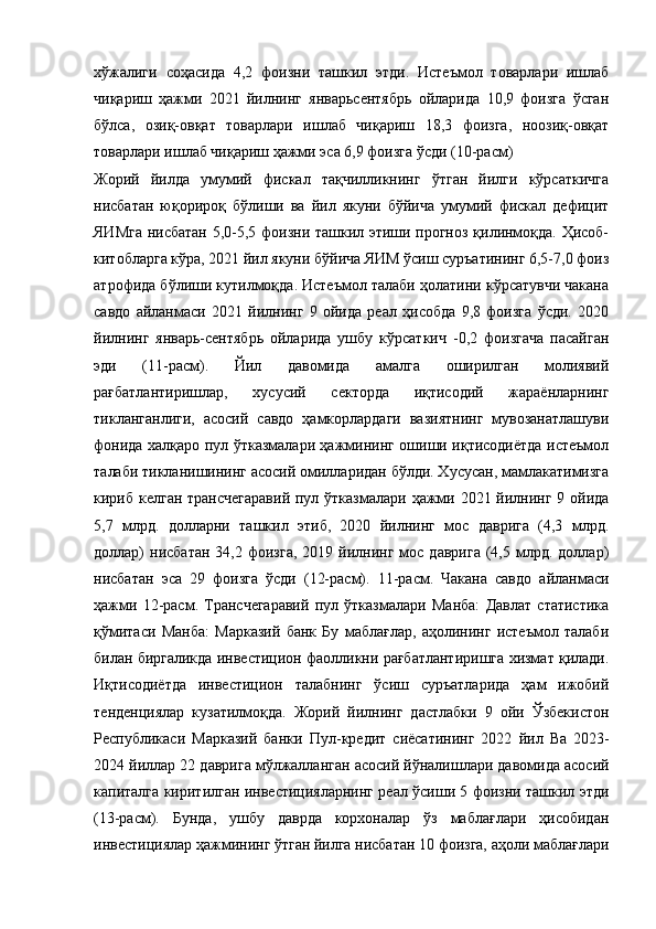 хўжалиги   соҳасида   4,2   фоизни   ташкил   этди.   Истеъмол   товарлари   ишлаб
чиқариш   ҳажми   2021   йилнинг   январьсентябрь   ойларида   10,9   фоизга   ўсган
бўлса,   озиқ-овқат   товарлари   ишлаб   чиқариш   18,3   фоизга,   ноозиқ-овқат
товарлари ишлаб чиқариш ҳажми эса 6,9 фоизга ўсди (10-расм)
Жорий   йилда   умумий   фискал   тақчилликнинг   ўтган   йилги   кўрсаткичга
нисбатан   юқорироқ   бўлиши   ва   йил   якуни   бўйича   умумий   фискал   дефицит
ЯИМга нисбатан 5,0-5,5 фоизни ташкил этиши прогноз қилинмоқда. Ҳисоб-
китобларга кўра, 2021 йил якуни бўйича ЯИМ ўсиш суръатининг 6,5-7,0 фоиз
атрофида бўлиши кутилмоқда. Истеъмол талаби ҳолатини кўрсатувчи чакана
савдо   айланмаси   2021   йилнинг   9   ойида   реал   ҳисобда   9,8   фоизга   ўсди.   2020
йилнинг   январь-сентябрь   ойларида   ушбу   кўрсаткич   -0,2   фоизгача   пасайган
эди   (11-расм).   Йил   давомида   амалга   оширилган   молиявий
рағбатлантиришлар,   хусусий   секторда   иқтисодий   жараёнларнинг
тикланганлиги,   асосий   савдо   ҳамкорлардаги   вазиятнинг   мувозанатлашуви
фонида халқаро пул ўтказмалари ҳажмининг ошиши иқтисодиётда истеъмол
талаби тикланишининг асосий омилларидан бўлди. Хусусан, мамлакатимизга
кириб келган трансчегаравий  пул ўтказмалари ҳажми 2021 йилнинг 9 ойида
5,7   млрд.   долларни   ташкил   этиб,   2020   йилнинг   мос   даврига   (4,3   млрд.
доллар)  нисбатан  34,2  фоизга,   2019  йилнинг   мос  даврига  (4,5  млрд.   доллар)
нисбатан   эса   29   фоизга   ўсди   (12-расм).   11-расм.   Чакана   савдо   айланмаси
ҳажми   12-расм.   Трансчегаравий   пул   ўтказмалари   Манба:   Давлат   статистика
қўмитаси   Манба:   Марказий   банк   Бу   маблағлар,   аҳолининг   истеъмол   талаби
билан биргаликда инвестицион фаолликни рағбатлантиришга хизмат қилади.
Иқтисодиётда   инвестицион   талабнинг   ўсиш   суръатларида   ҳам   ижобий
тенденциялар   кузатилмоқда.   Жорий   йилнинг   дастлабки   9   ойи   Ўзбекистон
Республикаси   Марказий   банки   Пул- к редит   с иёсатининг   2022   й ил   Ва   2023-
2024  й иллар 22  д аврига  м ўлжалланган  а сосий  й ўналишлари давомида асосий
капиталга киритилган инвестицияларнинг реал ўсиши 5 фоизни ташкил этди
(13-расм).   Бунда,   ушбу   даврда   корхоналар   ўз   маблағлари   ҳисобидан
инвестициялар ҳажмининг ўтган йилга нисбатан 10 фоизга, аҳоли маблағлари
