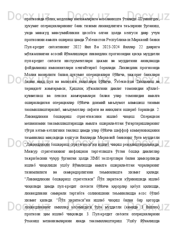 прогнозида тўлиқ моделлар натижаларига асосланишга ўтилади. Шунингдек,
ҳукумат   операцияларининг   банк   тизими   ликвидлигига   таъсирини   ўрганиш,
унда   мавжуд   мавсумийликни   ҳисобга   олган   ҳолда   келгуси   давр   учун
прогнозини амалга ошириш ҳамда Ўзбекистон Республикаси Марказий банки
Пул- к редит   с иёсатининг   2022   й ил   Ва   2023-2024   й иллар   22   д аврига
м ўлжалланган   а сосий   й ўналишлари   ликвидлик  прогнозидан   қисқа   муддатли
пул-кредит   сиёсати   инструментлари   ҳажми   ва   муддатини   аниқлашда
фойдаланиш   имкониятлари   кенгайтириб   борилади.   Ликвидлик   прогнозида
Молия   вазирлиги   билан   ҳукумат   операциялари   бўйича,   тижорат   банклари
билан   нақд   пул   ва   валютага   талаблари   бўйича,   Ўзбекистон   Тикланиш   ва
тараққиёт   жамғармаси,   Қишлоқ   хўжалигини   давлат   томонидан   қўллаб-
қувватлаш   ва   пенсия   жамғармалари   билан   улар   томонидан   амалга
ошириладиган   операциялар   бўйича   доимий   маълумот   алмашиш   тизими
такомиллаштирилиб, маълумотлар сифати ва аниқлиги ошириб борилади. 2.
Ликвидликни   бошқариш   стратегиясини   ишлаб   чиқиш.   Операцион
механизмни   такомиллаштиришда   амалга   оширилаётган   ўзгартиришларнинг
тўғри кетма-кетлигини танлаш ҳамда улар бўйича шаффоф коммуникацияни
таъминлаш   мақсадида   келгуси   йилларда   Марказий   банкнинг   ўрта   муддатли
“Ликвидликни бошқариш стратегияси”ни ишлаб чиқиш режалаштирилмоқда.
Мазкур   стратегиянинг   инфляцион   таргетлашга   ўтган   бошқа   давлатлар
тажрибасини   чуқур   ўрганган   ҳолда   ХМИ   экспертлари   билан   ҳамкорликда
ишлаб   чиқилиши   ушбу   йўналишда   амалга   оширилаётган   чораларнинг
тизимлилиги   ва   самарадорлигини   таъминлашга   хизмат   қилади.
“Ликвидликни   бошқариш   стратегияси”   Йўл   харитаси   кўринишида   ишлаб
чиқилади   ҳамда   пул-кредит   сиёсати   бўйича   қарорлар   қабул   қилишда,
ликвидликни   самарали   тартибга   солинишини   таъминлашда   асос   бўлиб
хизмат   қилади.   “Йўл   харитаси”ни   ишлаб   чиқиш   билан   бир   қаторда
ликвидликнинг   омиллар   кесимидаги   ўрта   муддатли   (камида   3   йиллик)
прогнози   ҳам   ишлаб   чиқилади.   3.   Пул-кредит   сиёсати   операцияларини
ўтказиш   механизмларини   янада   такомиллаштириш.   Ушбу   йўналишда 