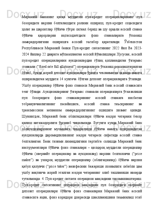 Марказий   банкнинг   қисқа   муддатли   пул-кредит   операцияларининг   пул
бозоридаги   нархни   белгилашдаги   ролини   ошириш,   пул-кредит   соҳасидаги
ҳолат ва шароитлар бўйича тўғри сигнал бериш ва шу орқали асосий ставка
бўйича   қарорларни   иқтисодиётдаги   фоиз   ставкаларига   ўтказиш
самарадорлигини   оширишга   асосий   эътибор   қаратилади.   Ўзбекистон
Республикаси   Марказий   банки   Пул- к редит   с иёсатининг   2022   й ил   Ва   2023-
2024   й иллар 22   д аврига   м ўлжалланган   а сосий   й ўналишлари Хусусан, асосий
пул-кредит   операцияларини   аукционлардан   тўлиқ   қопланадиган   ўзгармас
ставкали (“fixed rate full allotment”) операцияларга ўтказиш режалаштирилган
бўлиб, бунда жорий депозит аукционлари ўрнига чекланмаган ҳажмда амалга
ошириладиган   муддати   14   кунгача   бўлган   депозит   операцияларига   ўтилади.
Ушбу   операциялар   бўйича   фоиз   ставкаси   Марказий   банк   асосий   ставкасига
тенг  бўлади.   Аукционларнинг   ўзгармас   ставкали  операцияларга  ўтказилиши
пул   бозоридаги   фоиз   ставкаларининг   асосий   ставкага   нисбатан
тебранувчанлигининг   пасайишига,   асосий   ставка   таъсирининг   ва
трансмиссион   механизм   самарадорлигининг   ошишига   хизмат   қилади.
Шунингдек,   Марказий   банк   облигациялари   бўйича   юқори   чегарани   бекор
қилиш   натижадорлиги   ўрганиб   чиқилмоқда.   Бугунги   кунда   Марказий   банк
облигацияларининг   муомалага   чиқарилиши   бўйича   амалга   ошириладиган
аукционларда   даромадлиликнинг   юқори   чегараси   сифатида   асосий   ставка
белгиланган.   Банк   тизими   ликвидлигини   тартибга   солишда   Марказий   банк
инструментлари   бўйича   фоиз   ставкалари   –   қисқароқ   муддатли   операциялар
бўйича   (овернайт   операциялар   ва   аукционлар)   нархни   белгиловчи   (“price
maker”)   ва   узоқроқ   муддатли   операциялар   (облигациялар)   бўйича   нархни
қабул   қилувчи   (“price   taker”)   вазифасини   бажариши   лозимлиги   сабабли   ҳам
ушбу   вақтинча   жорий   этилган   юқори   чегаранинг   олиб   ташланиши   назарда
тутилмоқда. 4. Пул-кредит сиёсати операцион мақсадини такомиллаштириш.
Пул-кредит   сиёсатининг   операцион   мақсадини   пул   бозоридаги   овернайт
депозит   операциялари   бўйича   фоиз   ставкаларни   Марказий   банк   асосий
ставкасига   яқин,   фоиз   коридори   доирасида   шаклланишини   таъминлаш   этиб 