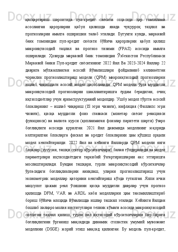 қисқартириш   шароитида   пул-кредит   сиёсати   соҳасида   ҳар   томонлама
асосланган   қарорларни   қабул   қилишда   янада   чуқурроқ   таҳлил   ва
прогнозларни   амалга   оширишни   талаб   этилади.   Бугунги   кунда,   марказий
банк   томонидан   пул-кредит   сиёсати   бўйича   қарорларни   қабул   қилиш
макроиқтисодий   таҳлил   ва   прогноз   тизими   (FPAS)   асосида   амалга
оширилади.   Ҳозирда   марказий   банк   томонидан   Ўзбекистон   Республикаси
Марказий   банки   Пул- к редит   с иёсатининг   2022   й ил   Ва   2023-2024   й иллар   22
д аврига   м ўлжалланган   а сосий   й ўналишлари   фойдаланиб   келинаётган
чораклик   прогнозлаштириш   модели   (QPM)   макроиқтисодий   прогнозларни
ишлаб   чиқишдаги   асосий   модел   ҳисобланади.   QPM   модели   ўрта   муддатли
макроиқтисодий   прогнозларни   шакллантиришга   рдам   берадиган,   очиқ
иқтисодиётлар учун яримструктуравий моделдир. Ушбу модел тўртта асосий
блокларнинг   –   ишлаб   чиқариш   (IS   эгри   чизиғи),   инфляция   (Филлипс   эгри
чизиғи),   қисқа   муддатли   фоиз   ставкаси   (монетар   сиёсат   реакцияси
функцияси)   ва   валюта   курси   (қопланмаган   фоизлар   паритети   шарти)   ўзаро
боғлиқлиги   асосида   қурилган.   2021   йил   давомида   моделнинг   юқорида
келтирилган   блокларга   фискал   ва   кредит   блокларини   ҳам   қўшиш   орқали
модел   кенгайтирилди.   2022   йил   ва   кейинги   йилларда   QPM   модели   янги
блоклар (хусусан, ташқи сектор кўрсаткичлари) билан тўлдирилади ва модел
параметрлари   иқтисодиётдаги   таркибий   ўзгартиришларни   акс   эттиришга
мослаштирилади.   Бундан   ташқари,   турли   макроиқтисодий   кўрсаткичлар
ўртасидаги   боғлиқликларни   аниқлаш,   уларни   прогнозлаштириш   учун
эконометрик   моделлар   қаторини   кенгайтириш   кўзда   тутилган.   Ялпи   ички
маҳсулот   ҳажми   реал   ўсишини   қисқа   муддатли   даврлар   учун   прогноз
қилишда   DFM,   VAR   ва   ARDL   каби   моделларни   ҳам   такомиллаштириб
бориш   бўйича   алоҳида   йўналишда   ишлар   ташкил   этилади.   Кейинги   йилдан
бошлаб халқаро молия институтлари техник кўмаги асосида макроиқтисодий
сиёсатни   таҳлил   қилиш,   турли   хил   иқтисодий   кўрсаткичларни   бир-бирига
боғлиқлигини   ўрганиш   мақсадида   динамик   стохастик   умумий   мувозанат
моделини   (DSGE)   жорий   этиш   мақсад   қилинган.   Бу   модель   пул-кредит,
