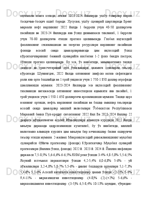 эҳтимоли   юзага   келади,   лекин   2023-2024   йилларда   ушбу   товарлар   нархи
босқичма-босқич   ошиб   боради.   Хусусан,   ушбу   сценарий   шартларида   Брент
маркали   нефт   нархининг   2022   йилда   1   баррели   учун   40-50   долларгача
пасайиши   ва   2023-24   йилларда   яна   ўсиш   динамикаси   тикланиб,   1   баррели
учун   70-80   долларгача   етиши   прогноз   қилинмоқда.   Глобал   иқтисодий
фаолликнинг   секинлашиши   ва   энергия   ресурслари   нархининг   пасайиши
фонида   асосий   савдо   ҳамкорларимизда   ҳам   иқтисодий   ўсиш
кўрсаткичларининг   базавий   сценарийга   нисбатан   1-2   фоиз   бандга   пастроқ
бўлиши   прогноз   қилинмоқда.   Бу   эса,   ўз   навбатида,   мамлакатимиз   ташқи
савдоси   ва   трансчегаравий   пул   ўтказмалари   ҳажмига   сезиларли   таъсир
кўрсатади.   Шунингдек,   2022   йилда   олтиннинг   хавфсиз   актив   сифатидаги
роли яна орта бошлайди ва 1 трой унцияси учун 1 750-1 850 доллар атрофида
шаклланиши   мумкин.   2023-2024   йилларда   эса   иқтисодий   фаолликнинг
тикланиши   натижасида   олтиннинг   инвестицион   аҳамияти   яна   пасайиб,   1
трой унцияси учун 1 550-1 650 долларгача арзонлашиши мумкин. Ташқи қарз
юкининг   ортиши,   нефть   нархининг   пасайиши   ва   бошқа   омиллар   таъсирида
асосий   савдо   ҳамкорлар   миллий   валюталари   Ўзбекистон   Республикаси
Марказий   банки   Пул- к редит   с иёсатининг   2022   й ил   Ва   2023-2024   й иллар   22
д аврига   м ўлжалланган   а сосий   й ўналишлари   алмашув   курслари   2022   йилда
маълум   даражада   қадрсизланиши   кузатилиб,   бу   ўз   навбатида,   миллий
валютамиз   алмашув   курсига   ҳам   маълум   бир   кечикишлар   билан   оширувчи
таъсир этиши мумкин. 2-жалвал. Макроиқтисодий ривожланишнинг муқобил
сценарийси   бўйича   прогнозлар   (фоизда)   Кўрсаткичлар   Муқобил   сценарий
прогнозлари (йиллик ўсиш, фоизда) 2022 й. 2023 й. 2024 й. Йиллик инфляция
даражаси 7,5-8,5% 5,6-6,6% 6-6,5% ЯИМ реал ўсиши 3-4% 4,8-5,8% 5,5-6,5%
Якуний   истеъмол   харажатлари   ўсиши   4,2-5,4%   6,0-6,8%   5-6%   -   уй
хўжаликлари   3,2-4,8%   5,8-7%   5,5-6%   -   давлат   бошқарув   органлари   5,1-7,3%
5,4-6%   5,2-6%  Асосий  капиталга  инвестициялар   ҳажми  ўсиши  -(2-3)%   5-8%
9,4-11%   -   марказлашган   инвестициялар   -(4-8)%   -(2)-(+2%)   5-6,6%   -
марказлашмаган   инвестициялар   -(3-5)%   6,5-8,4%   10-13%   шундан,   тўғридан- 