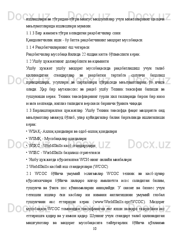 ишлашлари ва тўғридан-тўғри махсус маҳсулотлар учун мижозларнинг қисқача
маълумотларида ишлашлари мумкин. 
1.1.3 Бир жамоага тўғри келадиган рақобатчилар сони 
Қандолатчилик иши - бу битта рақобатчининг маҳорат мусобақаси. 
1.1.4 Рақобатчиларнинг ёш чегараси 
Рақобатчилар мусобақа йилида 22 ёшдан катта бўлмаслиги керак. 
1.2 Ушбу ҳужжатнинг долзарблиги ва аҳамияти 
Ушбу   ҳужжат   ушбу   маҳорат   мусобақасида   рақобатлашиш   учун   талаб
қилинадиган   стандартлар   ва   рақобатни   тартибга   солувчи   баҳолаш
принциплари,   усуллари   ва   тартиблари   тўғрисида   маълумотларни   ўз   ичига
олади.   Ҳар   бир   мутахассис   ва   рақиб   ушбу   Техник   тавсифни   билиши   ва
тушуниши керак. Техник тавсифларнинг турли хил тилларида бирон бир низо
юзага келганда, инглиз тилидаги версияси биринчи ўринга чиқади. 
1.3   Бирлаштирилган   ҳужжатлар.   Ушбу   Техник   тавсифда   фақат   маҳоратга   оид
маълумотлар мавжуд бўлиб, улар қуйидагилар билан биргаликда ишлатилиши
керак: 
• WSАҚ- Aхлоқ қоидалари ва одоб-ахлоқ қоидалари 
• W S МҚ - Мусобақалар қоидалари 
• WSКС - WorldSkills касб стандартлари  
• WSБС - WorldSkills баҳолаш стратегияси 
• Ушбу ҳужжатда кўрсатилган WСИ-нинг онлайн манбалари 
2 WorldSkills касбий иш стандартлари (WСОС) 
2.1   WСОС   бўйича   умумий   эслатмалар   WСОС   техник   ва   касб-ҳунар
кўрсаткичлари   бўйича   халқаро   илғор   амалиётга   асос   соладиган   билим,
тушунча   ва   ўзига   хос   кўникмаларни   аниқлайди.   У   саноат   ва   бизнес   учун
тегишли   ишлар   ёки   касблар   ни   нимани   англатишини   умумий   глобал
тушунчани   акс   еттириши   керак   (www.WorldSkills.орг/WСОС).   Маҳорат
мусобақаси WСОС томонидан тавсифланган енг яхши халқаро тажрибани акс
еттиришга қодир ва у имкон қадар. Шунинг учун стандарт талаб қилинадиган
машғулотлар   ва   маҳорат   мусобақасига   тайёргарлик   бўйича   қўлланма
10 
