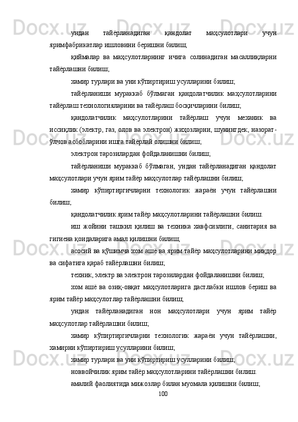 ундан   тайёрланадиган   қандолат   маҳсулотлари   учун
яримфабрикатлар ишловини беришни билиш;
қиймалар   ва   маҳсулотларнинг   ичига   солинадиган   масаллиқларни
тайёрлашни билиш;
хамир турлари ва уни кўпиртириш усулларини билиш;
тайёрланиши   мураккаб   бўлмаган   қандолатчилик   маҳсулотларини
тайёрлаш технологияларини ва тайёрлаш босқичларини билиш;
қандолатчилик   маҳсулотларини   тайёрлаш   учун   механик   ва
иссиқлик (электр, газ, олов ва электрон) жиҳозларни, шунингдек, назорат-
ўлчов асбобларини ишга тайёрлай олишни билиш;
электрон тарозилардан фойдаланишни билиш;
тайёрланиши   мураккаб   бўлмаган,   ундан   тайёрланадиган   қандолат
маҳсулотлари учун ярим тайёр маҳсулотлар тайёрлашни билиш;
хамир   кўпиртиргичларни   технологик   жараён   учун   тайёрлашни
билиш;
қандолатчилик ярим тайёр маҳсулотларини тайёрлашни билиш.
иш   жойини   ташкил   қилиш   ва   техника   хавфсизлиги,   санитария   ва
гигиена қоидаларига амал қилишни билиш;
асосий ва қўшимча хом ашё ва ярим тайёр маҳсулотларини миқдор
ва сифатига қараб тайёрлашни билиш;
техник, электр ва электрон тарозилардан фойдаланишни билиш;
хом   ашё   ва   озиқ-овқат   маҳсулотларига   дастлабки   ишлов   бериш   ва
ярим тайёр маҳсулотлар тайёрлашни билиш;
ундан   тайёрланадиган   нон   маҳсулотлари   учун   ярим   тайёр
маҳсулотлар тайёрлашни билиш;
хамир   кўпиртиргичларни   технологик   жараён   учун   тайёрлашни,
хамирни кўпиртириш усулларини билиш;
хамир турлари ва уни кўпиртириш усулларини билиш;
новвойчилик ярим тайёр маҳсулотларини тайёрлашни билиш.
амалий фаолиятида мижозлар билан муомала қилишни билиш;
100 