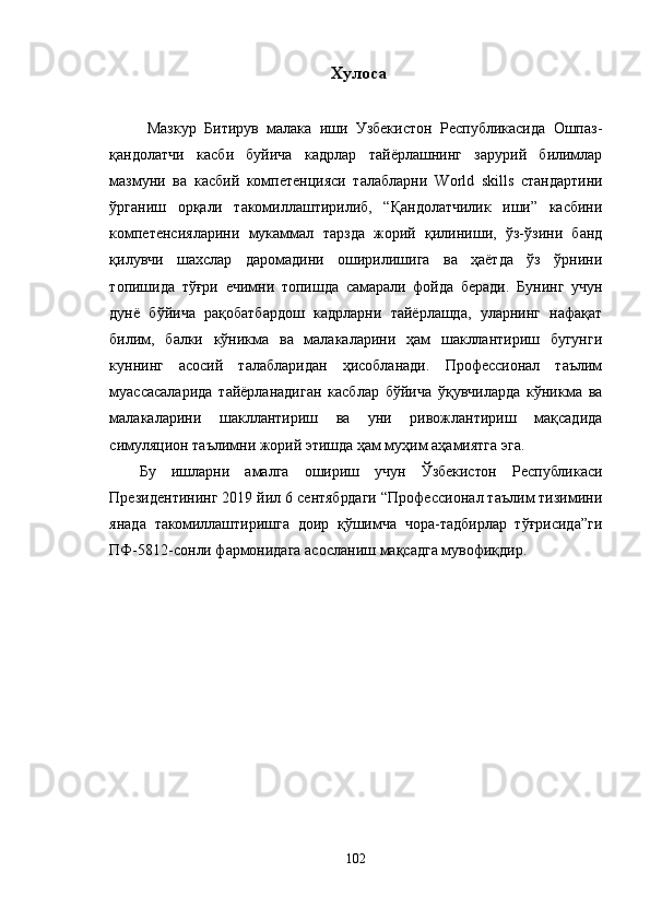 Хулоса 
Мазкур   Битирув   малака   иши   Узбекистон   Республикасида   Ошпаз-
қандолатчи   касби   буйича   кадрлар   тайёрлашнинг   зарурий   билимлар
мазмуни   ва   касбий   компетенцияси   талабларни   World   skills   стандартини
ўрганиш   орқали   такомиллаштирилиб,   “Қандолатчилик   иши”   касбини
компетенсияларини   мукаммал   тарзда   жорий   қилиниши,   ўз-ўзини   банд
қилувчи   шахслар   даромадини   оширилишига   ва   ҳаётда   ўз   ўрнини
топишида   тўғри   ечимни   топи шда   самарали   фойда   беради.   Бунинг   учун
дунё   бўйича   рақобатбардош   кадрларни   тайёрлашда,   уларнинг   нафақат
билим,   балки   кўникма   ва   малакаларини   ҳам   шакллантириш   бугунги
куннинг   асосий   талабларидан   ҳисобланади.   Профессионал   таълим
муассасаларида   тайёрланадиган   касблар   бўйича   ўқувчиларда   кўникма   ва
малакаларини   шакллантириш   ва   уни   ривожлантириш   мақсадида
симуляцион таълимни жорий этишда ҳам муҳим аҳамиятга эга.
Бу   ишларни   амалга   ошириш   учун   Ўзбекистон   Республикаси
Президентининг 2019 йил 6 сентябрдаги “Профессионал таълим тизимини
янада   такомиллаштиришга   доир   қўшимча   чора-тадбирлар   тўғрисида”ги
ПФ-5812-сонли фармонидага асосланиш мақсадга мувофиқдир.
 
102 