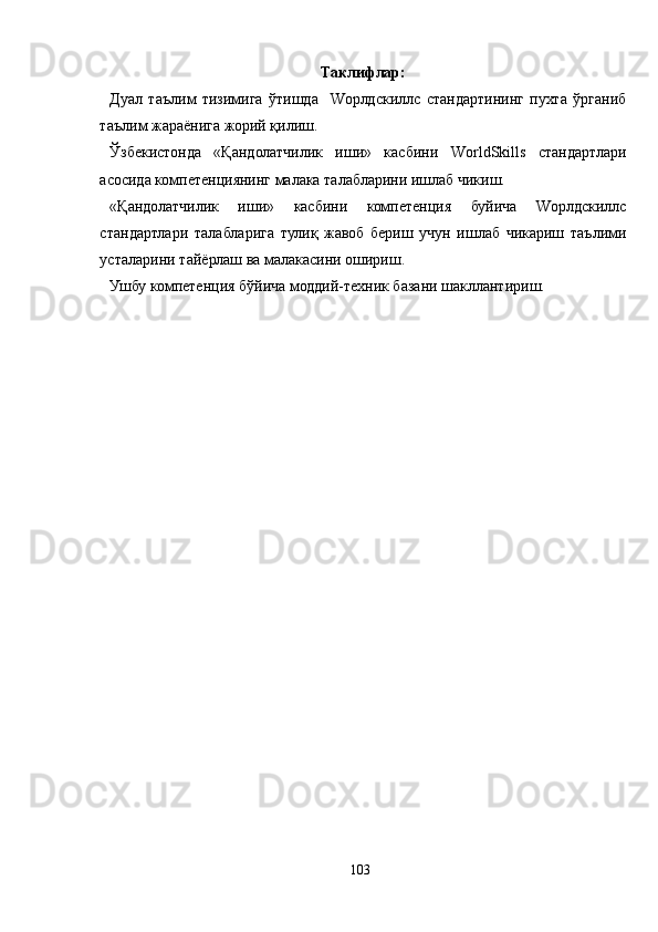 Таклифлар:
 Дуал   таълим   тизимига   ўтишда     Wорлдскиллс   стандартининг   пухта   ўрганиб
таълим жараёнига жорий қилиш.
 Ўзбекистонда   «Қандолатчилик   иши»   касбини   WorldSkills   стандартлари
асосида  компетенциянинг малака талабларини ишлаб чикиш.
 «Қандолатчилик   иши»   касбини   компетенция   буйича   Wорлдскиллс
стандартлари   талабларига   тулиқ   жавоб   бериш   учун   ишлаб   чикариш   таълими
усталарини тайёрлаш ва малакасини ошириш.
 Ушбу компетенция бўйича моддий-техник базани шакллантириш.
103