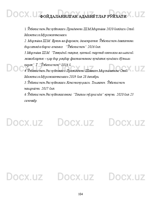 ФОЙДАЛАНИЛГАН АДАБИЁТЛАР РЎЙХАТИ
1 .Ўзбекистон Республикаси Прзеденти Ш.М.Мирзиёев 2020 йилдаги Олий 
Мажлисга Мурожатномаси   
2. Мирзиёев Ш.М. Еркин ва фаровон, демократик Ўзбекистон давлатини 
биргаликда барпо етамиз.  “Ўзбекистон” 2016 йил.
3.Мирзиёев Ш.М. “Танқидий таҳлил, қатъий тартиб-интизом ва шахсий 
жавобгарлик – ҳар бир раҳбар фаолиятининг кундалик қоидаси бўлиши 
керак” Т. “Ўзбекистон” 2016 й. 
4 .Ўзбекистон Республикаси Президенти Шавкат Мирзиёевнинг Олий 
Мажлисга Мурожаатномаси 2019 йил 28 декабрь.
5. Ўзбекистон Республикаси Конституцияси. Тошкент. Ўзбекистон 
нашриёти. 2017 йил. 
6 .Ўзбекистон Республикасининг “Таълим тўғрисида” қонуни. 2020 йил 23 
сентябр.
104 